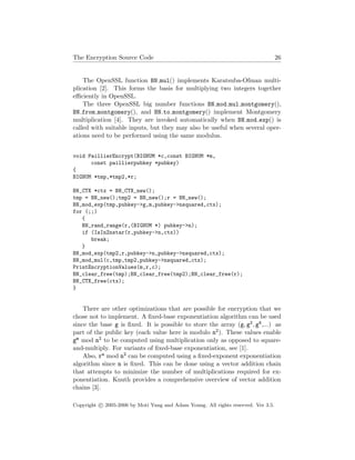 The Encryption Source Code 26
The OpenSSL function BN mul() implements Karatsuba-Ofman multi-
plication [2]. This forms the basis for multiplying two integers together
eﬃciently in OpenSSL.
The three OpenSSL big number functions BN mod mul montgomery(),
BN from montgomery(), and BN to montgomery() implement Montgomery
multiplication [4]. They are invoked automatically when BN mod exp() is
called with suitable inputs, but they may also be useful when several oper-
ations need to be performed using the same modulus.
void PaillierEncrypt(BIGNUM *c,const BIGNUM *m,
const paillierpubkey *pubkey)
{
BIGNUM *tmp,*tmp2,*r;
BN_CTX *ctx = BN_CTX_new();
tmp = BN_new();tmp2 = BN_new();r = BN_new();
BN_mod_exp(tmp,pubkey->g,m,pubkey->nsquared,ctx);
for (;;)
{
BN_rand_range(r,(BIGNUM *) pubkey->n);
if (IsInZnstar(r,pubkey->n,ctx))
break;
}
BN_mod_exp(tmp2,r,pubkey->n,pubkey->nsquared,ctx);
BN_mod_mul(c,tmp,tmp2,pubkey->nsquared,ctx);
PrintEncryptionValues(m,r,c);
BN_clear_free(tmp);BN_clear_free(tmp2);BN_clear_free(r);
BN_CTX_free(ctx);
}
There are other optimizations that are possible for encryption that we
chose not to implement. A ﬁxed-base exponentiation algorithm can be used
since the base g is ﬁxed. It is possible to store the array (g, g2, g4,...) as
part of the public key (each value here is modulo n2). These values enable
gm mod n2 to be computed using multiplication only as opposed to square-
and-multiply. For variants of ﬁxed-base exponentiation, see [1].
Also, rn mod n2 can be computed using a ﬁxed-exponent exponentiation
algorithm since n is ﬁxed. This can be done using a vector addition chain
that attempts to minimize the number of multiplications required for ex-
ponentiation. Knuth provides a comprehensive overview of vector addition
chains [3].
Copyright c 2005-2006 by Moti Yung and Adam Young. All rights reserved. Ver 3.5.
 