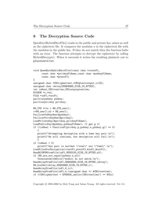 The Decryption Source Code 27
8 The Decryption Source Code
QuesEncrHybridDecrFile() reads in the public and private key values as well
as the ciphertext ﬁle. It compares the modulus n in the ciphertext ﬁle with
the modulus in the public key. If they do not match then the function halts
with an error. The function attempts to decrypt the ciphertext by calling
HybridDecrypt(). When it succeeds it writes the resulting plaintext out to
plaintext2.txt.
void QuesEncrHybridDecrFile(const char *ctextFl,
const char *privkeyFlName,const char *pubkeyFlName,
const char *ptextFl)
{
unsigned char *CBCciphertext,*CBCptextoutput,iv[8];
unsigned char cArray[NSQUARED_SIZE_IN_BYTES];
int isReal,CBCctextlen,CBCoutputptextlen;
BIGNUM *c,*n2;
FILE *inFl,*outFl;
paillierpubkey pubkey;
paillierprivkey privkey;
BN_CTX *ctx = BN_CTX_new();
c=BN_new();n2 = BN_new();
PaillierPubKeyNew(&pubkey);
PaillierPrivKeyNew(&privkey);
LoadPrivateKey(&privkey,privkeyFlName);
LoadPublicKey(&pubkey,pubkeyFlName); /* get g */
if ((isReal = FunctionF(privkey.p,pubkey.n,pubkey.g)) == 0)
{
printf("Attempting decryption with a fake key pair.n");
printf("We will continue, but decryption will fail.n");
}
if (isReal < 0)
printf("key pair is neither "real" nor "fake".n");
LoadFilesForDecryption(ctextFl,ptextFl,&inFl,&outFl);
ReadBIGNUMfromFile(inFl,MODULUS_SIZE_IN_BYTES,n2);
if (BN_are_not_equal(pubkey.n,n2))
TerminateWithError("moduli do not match.n");
ReadArrayFromFile(inFl,NSQUARED_SIZE_IN_BYTES,cArray);
BN_bin2bn(cArray,NSQUARED_SIZE_IN_BYTES,c);
ReadArrayFromFile(inFl,8,iv);
ReadArrayFromFile(inFl,4,(unsigned char *) &CBCctextlen);
if ((CBCciphertext = OPENSSL_malloc(CBCctextlen)) == NULL)
Copyright c 2005-2006 by Moti Yung and Adam Young. All rights reserved. Ver 3.5.
 