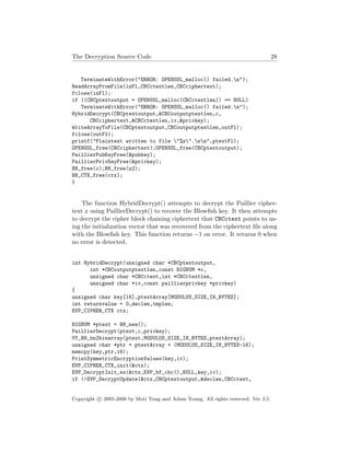 The Decryption Source Code 28
TerminateWithError("ERROR: OPENSSL_malloc() failed.n");
ReadArrayFromFile(inFl,CBCctextlen,CBCciphertext);
fclose(inFl);
if ((CBCptextoutput = OPENSSL_malloc(CBCctextlen)) == NULL)
TerminateWithError("ERROR: OPENSSL_malloc() failed.n");
HybridDecrypt(CBCptextoutput,&CBCoutputptextlen,c,
CBCciphertext,&CBCctextlen,iv,&privkey);
WriteArrayToFile(CBCptextoutput,CBCoutputptextlen,outFl);
fclose(outFl);
printf("Plaintext written to file "%s".nn",ptextFl);
OPENSSL_free(CBCciphertext);OPENSSL_free(CBCptextoutput);
PaillierPubKeyFree(&pubkey);
PaillierPrivKeyFree(&privkey);
BN_free(c);BN_free(n2);
BN_CTX_free(ctx);
}
The function HybridDecrypt() attempts to decrypt the Paillier cipher-
text c using PaillierDecrypt() to recover the Blowﬁsh key. It then attempts
to decrypt the cipher block chaining ciphertext that CBCctext points to us-
ing the initialization vector that was recovered from the ciphertext ﬁle along
with the Blowﬁsh key. This function returns −1 on error. It returns 0 when
no error is detected.
int HybridDecrypt(unsigned char *CBCptextoutput,
int *CBCoutputptextlen,const BIGNUM *c,
unsigned char *CBCctext,int *CBCctextlen,
unsigned char *iv,const paillierprivkey *privkey)
{
unsigned char key[16],ptextArray[MODULUS_SIZE_IN_BYTES];
int returnvalue = 0,declen,tmplen;
EVP_CIPHER_CTX ctx;
BIGNUM *ptext = BN_new();
PaillierDecrypt(ptext,c,privkey);
YY_BN_bn2binarray(ptext,MODULUS_SIZE_IN_BYTES,ptextArray);
unsigned char *ptr = ptextArray + (MODULUS_SIZE_IN_BYTES-16);
memcpy(key,ptr,16);
PrintSymmetricEncryptionValues(key,iv);
EVP_CIPHER_CTX_init(&ctx);
EVP_DecryptInit_ex(&ctx,EVP_bf_cbc(),NULL,key,iv);
if (!EVP_DecryptUpdate(&ctx,CBCptextoutput,&declen,CBCctext,
Copyright c 2005-2006 by Moti Yung and Adam Young. All rights reserved. Ver 3.5.
 