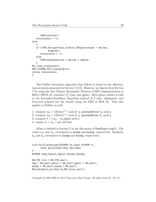 The Decryption Source Code 29
*CBCctextlen))
returnvalue = -1;
else
{
if (!EVP_DecryptFinal_ex(&ctx,CBCptextoutput + declen,
&tmplen))
returnvalue = -1;
else
*CBCoutputptextlen = declen + tmplen;
}
BN_clear_free(ptext);
EVP_CIPHER_CTX_cleanup(&ctx);
return returnvalue;
}
The Paillier decryption algorithm that follows is based on the eﬃciency
improvements presented in Section 7 of [5]. However, we digress from Section
7 by using the fast Chinese Remainder Theorem (CRT) implementation in
RSA’s PKCS #1 standard [7] (that uses gInv). Decryption utilizes 0 calls
to the Extended Euclidean Algorithm instead of 2 calls. Quisquater and
Couvreur pointed out the beneﬁt using the CRT in RSA [6]. This idea
applies to Paillier as well.
1. compute mp = LFast(cp−1 mod p2, p, pinvmod2tow) hp mod p
2. compute mq = LFast(cq−1 mod q2, q, qinvmod2tow) hq mod q
3. compute h = (mp − mq)qInv mod p
4. output m = mq + qh and halt
LFast is deﬁned in Section 5 in the discussion of FastFunctionL(). The
values mp and mq correspond to msubp and msubq, respectively. Similarly,
hp and hq correspond to hsubp and hsubq, respectively.
void PaillierDecrypt(BIGNUM *m,const BIGNUM *c,
const paillierprivkey *privkey)
{
BIGNUM *tmp,*pmin1,*qmin1,*msubp,*msubq;
BN_CTX *ctx = BN_CTX_new();
tmp = BN_new();pmin1 = BN_new();qmin1 = BN_new();
msubp = BN_new();msubq = BN_new();
BN_sub(pmin1,privkey->p,BN_value_one());
Copyright c 2005-2006 by Moti Yung and Adam Young. All rights reserved. Ver 3.5.
 