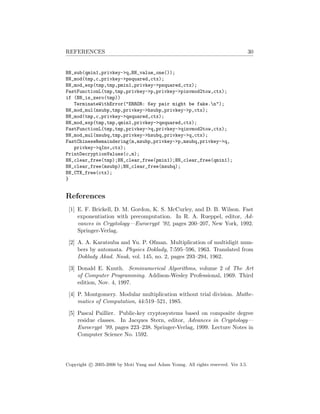 REFERENCES 30
BN_sub(qmin1,privkey->q,BN_value_one());
BN_mod(tmp,c,privkey->psquared,ctx);
BN_mod_exp(tmp,tmp,pmin1,privkey->psquared,ctx);
FastFunctionL(tmp,tmp,privkey->p,privkey->pinvmod2tow,ctx);
if (BN_is_zero(tmp))
TerminateWithError("ERROR: Key pair might be fake.n");
BN_mod_mul(msubp,tmp,privkey->hsubp,privkey->p,ctx);
BN_mod(tmp,c,privkey->qsquared,ctx);
BN_mod_exp(tmp,tmp,qmin1,privkey->qsquared,ctx);
FastFunctionL(tmp,tmp,privkey->q,privkey->qinvmod2tow,ctx);
BN_mod_mul(msubq,tmp,privkey->hsubq,privkey->q,ctx);
FastChineseRemaindering(m,msubp,privkey->p,msubq,privkey->q,
privkey->qInv,ctx);
PrintDecryptionValues(c,m);
BN_clear_free(tmp);BN_clear_free(pmin1);BN_clear_free(qmin1);
BN_clear_free(msubp);BN_clear_free(msubq);
BN_CTX_free(ctx);
}
References
[1] E. F. Brickell, D. M. Gordon, K. S. McCurley, and D. B. Wilson. Fast
exponentiation with precomputation. In R. A. Rueppel, editor, Ad-
vances in Cryptology—Eurocrypt ’92, pages 200–207, New York, 1992.
Springer-Verlag.
[2] A. A. Karatsuba and Yu. P. Ofman. Multiplication of multidigit num-
bers by automata. Physics Doklady, 7:595–596, 1963. Translated from
Doklady Akad. Nauk, vol. 145, no. 2, pages 293–294, 1962.
[3] Donald E. Knuth. Seminumerical Algorithms, volume 2 of The Art
of Computer Programming. Addison-Wesley Professional, 1969. Third
edition, Nov. 4, 1997.
[4] P. Montgomery. Modular multiplication without trial division. Mathe-
matics of Computation, 44:519–521, 1985.
[5] Pascal Paillier. Public-key cryptosystems based on composite degree
residue classes. In Jacques Stern, editor, Advances in Cryptology—
Eurocrypt ’99, pages 223–238. Springer-Verlag, 1999. Lecture Notes in
Computer Science No. 1592.
Copyright c 2005-2006 by Moti Yung and Adam Young. All rights reserved. Ver 3.5.
 