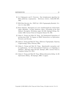 REFERENCES 31
[6] J.-J. Quisquater and C. Couvreur. Fast decipherment algorithm for
RSA public-key cryptosystem. Electronics Letters, 18(21):905–907,
1982.
[7] RSA Data Security, Inc. PKCS #1: RSA Cryptography Standard, Ver-
sion 2.1, June 2002.
[8] Bruce Schneier. Description of a new variable-length key, 64-bit block
cipher (Blowﬁsh). In Ross Anderson, editor, Proceedings of the Fast
Software Encryption Workshop, pages 191–204. Springer-Verlag, De-
cember 1993. Lecture Notes in Computer Science No. 809.
[9] Adam L. Young and Moti M. Yung. On fundamental limitations of
proving data theft. To Appear in IEEE Transactions on Information
Forensics and Security.
[10] Adam L. Young and Moti M. Yung. Malicious Cryptography: Exposing
Cryptovirology. Wiley, February 2004.
[11] Adam L. Young and Moti M. Yung. Questionable encryption and
its applications. In First International Conference on Cryptology in
Malaysia—MyCrypt, pages 210–221. Springer, 2005. Lecture Notes in
Computer Science No. 3715.
[12] Adam L. Young and Moti M. Yung. Hiding information hiding. In 8th
Information Hiding—IH. Springer, 2006. to appear.
Copyright c 2005-2006 by Moti Yung and Adam Young. All rights reserved. Ver 3.5.
 