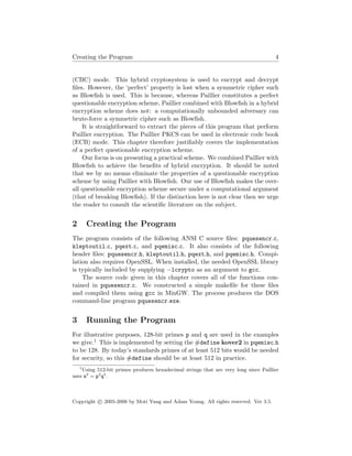 Creating the Program 4
(CBC) mode. This hybrid cryptosystem is used to encrypt and decrypt
ﬁles. However, the ‘perfect’ property is lost when a symmetric cipher such
as Blowﬁsh is used. This is because, whereas Paillier constitutes a perfect
questionable encryption scheme, Paillier combined with Blowﬁsh in a hybrid
encryption scheme does not: a computationally unbounded adversary can
brute-force a symmetric cipher such as Blowﬁsh.
It is straightforward to extract the pieces of this program that perform
Paillier encryption. The Paillier PKCS can be used in electronic code book
(ECB) mode. This chapter therefore justiﬁably covers the implementation
of a perfect questionable encryption scheme.
Our focus is on presenting a practical scheme. We combined Paillier with
Blowﬁsh to achieve the beneﬁts of hybrid encryption. It should be noted
that we by no means eliminate the properties of a questionable encryption
scheme by using Paillier with Blowﬁsh. Our use of Blowﬁsh makes the over-
all questionable encryption scheme secure under a computational argument
(that of breaking Blowﬁsh). If the distinction here is not clear then we urge
the reader to consult the scientiﬁc literature on the subject.
2 Creating the Program
The program consists of the following ANSI C source ﬁles: pquesencr.c,
kleptoutil.c, pqext.c, and pqemisc.c. It also consists of the following
header ﬁles: pquesencr.h, kleptoutil.h, pqext.h, and pqemisc.h. Compi-
lation also requires OpenSSL. When installed, the needed OpenSSL library
is typically included by supplying −lcrypto as an argument to gcc.
The source code given in this chapter covers all of the functions con-
tained in pquesencr.c. We constructed a simple makeﬁle for these ﬁles
and compiled them using gcc in MinGW. The process produces the DOS
command-line program pquesencr.exe.
3 Running the Program
For illustrative purposes, 128-bit primes p and q are used in the examples
we give.1 This is implemented by setting the #define kover2 in pqemisc.h
to be 128. By today’s standards primes of at least 512 bits would be needed
for security, so this #define should be at least 512 in practice.
1
Using 512-bit primes produces hexadecimal strings that are very long since Paillier
uses n2
= p2
q2
.
Copyright c 2005-2006 by Moti Yung and Adam Young. All rights reserved. Ver 3.5.
 