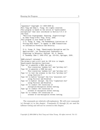 Running the Program 5
"pquesencr" Copyright (c) 2005-2006 by
Moti Yung and Adam L. Young. All rights reserved.
This program is based on the notion of "questionable
encryptions" that were introduced in Section 6.6.2 of
the book:
"Malicious Cryptography: Exposing Cryptovirology"
by Adam Young & Moti Yung, Wiley, 2004.
This program is also based on both:
1) A. Young, M. Yung, "On Fundamental Limitations of
Proving Data Theft", To appear in IEEE Transactions
on Information Forensics and Security.
2) A. Young, M. Yung, "Questionable Encryption and Its
Applications", 1st International Conference on
Cryptology in Malaysia---MyCrypt ’05, E. Dawson,
S. Vaudenay (Eds.), LNCS 3715, pp. 210-221, Springer, 2005.
RAND_status() returned 1.
The primes p and q will each be 128 bits in length.
Questionable Encryption functions:
Type (a) to generate a REAL key pair.
This overwrites "pubkey.txt" and "privkey.txt".
Type (b) to generate a FAKE key pair
This overwrites "pubkey.txt" and "privkey.txt".
Type (c) to test the witness in the file "privkey.txt"
using function F.
Type (d) to hybrid "encrypt" the file "plaintext.txt"
using Paillier and Blowfish.
Type (e) to hybrid decrypt the file "ciphertext.bin"
using Paillier and Blowfish.
Type (f) to conduct 100 iterations of
encryption-decryption stress testing.
Type (g) to conduct 100 iterations of
witness of encryption stress testing.
Type (h) to conduct 100 iterations of
witness of non-encryption stress testing.
The commands are relatively self-explanatory. We will cover commands
(a) through (e) in this chapter. Commands (f) through (h) are used for
software testing and will not be covered in this chapter.
Copyright c 2005-2006 by Moti Yung and Adam Young. All rights reserved. Ver 3.5.
 