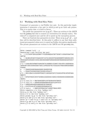 3.1 Working with Real Key Pairs 6
3.1 Working with Real Key Pairs
Command (a) generates a real Paillier key pair. In this particular imple-
mentation it generates a key pair in which p and q are both safe primes.
This is to ensure that n is hard to factor.
The public key parameters are (n, g, n2). These are written to the ASCII
text ﬁle pubkey.txt that is created (or overwritten if it already exists). The
value n2 is computed once and for all to speed up the encryption process.
There are 9 private key parameters in total. These are p, q, p2, q2,... and
they will be described later. At this point it suﬃces to say that these addi-
tional precomputed values serve to speed up Paillier decryption signiﬁcantly.
The private parameters are written to the ASCII text ﬁle privkey.txt.
Enter command (a-h) : a
Generating a real Paillier key pair
n = C1114C9F7E95C45CB6F77781E63EEED447DB77EC867119394F83AA7F46
98F79D
g = 8A1BB19F2AF2720AA500971537A145D2C675D3A6888EFE746B0D9216C0
FE080AA5F53C6489C102CE136D03D55DB6F5969A90E93DFCB4D6848CA0F50617
920557
n^2 = 919B16B3C0FBB87F496A2BC7616DBBFD1C02BFC17E91FFD11E5E90B344
0AFEA3B71E9318095635EC73A9111FFE50A07B17C04524C276E05498C83496D5
F05649
p = C8ADDC935EF96AEA068DE12E49DC878B
q = F64A47F4CD2BC3089705292D13F0A277
p^2 = 9D501EBA21A1B43B0FF9AD2712A826AFC26727256652FF9819F08F3A84
ABE579
q^2 = ECF2D7D828106C07493EE41A0A669461CAD821C0D06D90D1D2D6D624B0
3AD351
p^{-1} mod 2^w = 8BA78A5B2DDF415970B2E545907B6823
q^{-1} mod 2^w = A9D8954A4B3B08E663D2A97A19F7D747
h_p = 5ABDE2A8D26DD00B6B4AB23D796863E7
h_q = A147F314412F74C6E6D2E265BED5873C
q^{-1} mod p = 8DBC22F5FBA522A71D6EEC79B4619EF3
Wrote composite n to file "pubkey.txt".
Wrote g to the file "pubkey.txt".
Wrote n^2 to the file "pubkey.txt".
Wrote primes (p,q) to the file "privkey.txt".
Wrote p^2 and q^2 to the file "privkey.txt".
Wrote (p^-1 mod 2^w,q^-1 mod 2^w) to "privkey.txt".
Wrote h_p and h_q to the file "privkey.txt".
Wrote q^{-1} mod p to the file "privkey.txt".
Copyright c 2005-2006 by Moti Yung and Adam Young. All rights reserved. Ver 3.5.
 