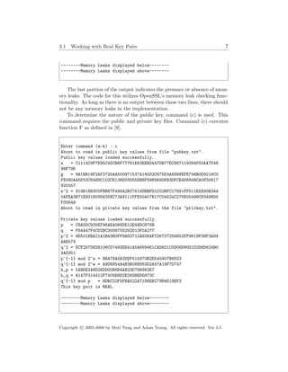 3.1 Working with Real Key Pairs 7
--------Memory Leaks displayed below--------
--------Memory Leaks displayed above--------
The last portion of the output indicates the presence or absence of mem-
ory leaks. The code for this utilizes OpenSSL’s memory leak checking func-
tionality. As long as there is no output between these two lines, there should
not be any memory leaks in the implementation.
To determine the nature of the public key, command (c) is used. This
command requires the public and private key ﬁles. Command (c) executes
function F as deﬁned in [9].
Enter command (a-h) : c
About to read in public key values from file "pubkey.txt".
Public key values loaded successfully.
n = C1114C9F7E95C45CB6F77781E63EEED447DB77EC867119394F83AA7F46
98F79D
g = 8A1BB19F2AF2720AA500971537A145D2C675D3A6888EFE746B0D9216C0
FE080AA5F53C6489C102CE136D03D55DB6F5969A90E93DFCB4D6848CA0F50617
920557
n^2 = 919B16B3C0FBB87F496A2BC7616DBBFD1C02BFC17E91FFD11E5E90B344
0AFEA3B71E9318095635EC73A9111FFE50A07B17C04524C276E05498C83496D5
F05649
About to read in private key values from the file "privkey.txt".
Private key values loaded successfully.
p = C8ADDC935EF96AEA068DE12E49DC878B
q = F64A47F4CD2BC3089705292D13F0A277
p^2 = 9D501EBA21A1B43B0FF9AD2712A826AFC26727256652FF9819F08F3A84
ABE579
q^2 = ECF2D7D828106C07493EE41A0A669461CAD821C0D06D90D1D2D6D624B0
3AD351
p^{-1} mod 2^w = 8BA78A5B2DDF415970B2E545907B6823
q^{-1} mod 2^w = A9D8954A4B3B08E663D2A97A19F7D747
h_p = 5ABDE2A8D26DD00B6B4AB23D796863E7
h_q = A147F314412F74C6E6D2E265BED5873C
q^{-1} mod p = 8DBC22F5FBA522A71D6EEC79B4619EF3
This key pair is REAL.
--------Memory Leaks displayed below--------
--------Memory Leaks displayed above--------
Copyright c 2005-2006 by Moti Yung and Adam Young. All rights reserved. Ver 3.5.
 