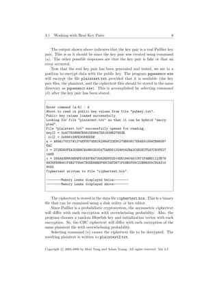 3.1 Working with Real Key Pairs 8
The output shown above indicates that the key pair is a real Paillier key
pair. This is as it should be since the key pair was created using command
(a). The other possible responses are that the key pair is fake or that an
error occurred.
Now that the real key pair has been generated and tested, we are in a
position to encrypt data with the public key. The program pquesencr.exe
will encrypt the ﬁle plaintext.txt provided that it is available (the key
pair ﬁles, the plaintext, and the ciphertext ﬁles should be stored in the same
directory as pquesencr.exe). This is accomplished by selecting command
(d) after the key pair has been stored.
Enter command (a-h) : d
About to read in public key values from file "pubkey.txt".
Public key values loaded successfully.
Looking for file "plaintext.txt" so that it can be hybrid "encry
pted".
File "plaintext.txt" successfully opened for reading.
key[] = 0xAC7E0886CB581DE9647E81839B27953E
iv[] = 0x896128FE30F6DDDE
m = AB9A170C27A1274EFDD74D62429B4F23E95279B83817E64E91D58CB86087
EAC
r = 2728D60FEA2D4B8CA59B02D3047EA8DD10546042BA2C4B2ECF5A7C93FE27
1A6B
c = 294AA3D8838D4FE1FA97E4735626DFD2D14DE184C491C871F4BB51123D78
8934FB9B461F4B27FB947B0DE6BBDF6DC3AFD871F59B5F68C22BB8305C92A315
6555
Ciphertext written to file "ciphertext.bin".
--------Memory Leaks displayed below--------
--------Memory Leaks displayed above--------
The ciphertext is stored in the data ﬁle ciphertext.bin. This is a binary
ﬁle that can be examined using a disk utility or hex editor.
Since Paillier is a probabilistic cryptosystem, the asymmetric ciphertext
will diﬀer with each encryption with overwhelming probability. Also, the
program chooses a random Blowﬁsh key and initialization vector with each
encryption. So, the CBC ciphertext will diﬀer with each encryption of the
same plaintext ﬁle with overwhelming probability.
Selecting command (e) causes the ciphertext ﬁle to be decrypted. The
resulting plaintext is written to plaintext2.txt.
Copyright c 2005-2006 by Moti Yung and Adam Young. All rights reserved. Ver 3.5.
 