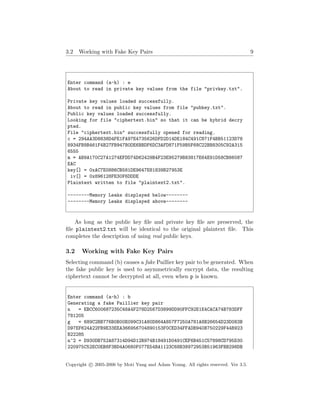 3.2 Working with Fake Key Pairs 9
Enter command (a-h) : e
About to read in private key values from the file "privkey.txt".
Private key values loaded successfully.
About to read in public key values from file "pubkey.txt".
Public key values loaded successfully.
Looking for file "ciphertext.bin" so that it can be hybrid decry
pted.
File "ciphertext.bin" successfully opened for reading.
c = 294AA3D8838D4FE1FA97E4735626DFD2D14DE184C491C871F4BB51123D78
8934FB9B461F4B27FB947B0DE6BBDF6DC3AFD871F59B5F68C22BB8305C92A315
6555
m = AB9A170C27A1274EFDD74D62429B4F23E95279B83817E64E91D58CB86087
EAC
key[] = 0xAC7E0886CB581DE9647E81839B27953E
iv[] = 0x896128FE30F6DDDE
Plaintext written to file "plaintext2.txt".
--------Memory Leaks displayed below--------
--------Memory Leaks displayed above--------
As long as the public key ﬁle and private key ﬁle are preserved, the
ﬁle plaintext2.txt will be identical to the original plaintext ﬁle. This
completes the description of using real public keys.
3.2 Working with Fake Key Pairs
Selecting command (b) causes a fake Paillier key pair to be generated. When
the fake public key is used to asymmetrically encrypt data, the resulting
ciphertext cannot be decrypted at all, even when p is known.
Enter command (a-h) : b
Generating a fake Paillier key pair
n = EBCC600687235C48A4F278D2567D3899DD90FFC92E1E4CACA74B783DFF
781205
g = 689C2BB776B0B00E099C31A80D864A857F7250A781A8B26654D23D083B
D97EF624A22FB9E33EEA366956704890153F0CED34FFADB940B750229F44B923
B22285
n^2 = D930DB752A87314D94D12B974B18491D0491CEF6B451C57898CD795D30
220975C52EC0EB8F3BD4A0680F077E54BA1123C68B38972953B51963FBB298DB
Copyright c 2005-2006 by Moti Yung and Adam Young. All rights reserved. Ver 3.5.
 
