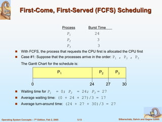 5.13 Silberschatz, Galvin and Gagne ©2005Operating System Concepts – 7th Edition, Feb 2, 2005
First-Come, First-Served (FCFS) Scheduling
Process Burst Time
P1 24
P2 3
P3 3
 With FCFS, the process that requests the CPU first is allocated the CPU first
 Case #1: Suppose that the processes arrive in the order: P1 , P2 , P3
The Gantt Chart for the schedule is:
 Waiting time for P1 = 0; P2 = 24; P3 = 27
 Average waiting time: (0 + 24 + 27)/3 = 17
 Average turn-around time: (24 + 27 + 30)/3 = 27
P1 P2 P3
24 27 300
 
