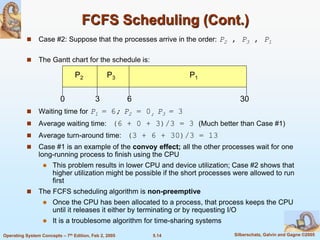 5.14 Silberschatz, Galvin and Gagne ©2005Operating System Concepts – 7th Edition, Feb 2, 2005
FCFS Scheduling (Cont.)
 Case #2: Suppose that the processes arrive in the order: P2 , P3 , P1
 The Gantt chart for the schedule is:
 Waiting time for P1 = 6; P2 = 0; P3 = 3
 Average waiting time: (6 + 0 + 3)/3 = 3 (Much better than Case #1)
 Average turn-around time: (3 + 6 + 30)/3 = 13
 Case #1 is an example of the convoy effect; all the other processes wait for one
long-running process to finish using the CPU
 This problem results in lower CPU and device utilization; Case #2 shows that
higher utilization might be possible if the short processes were allowed to run
first
 The FCFS scheduling algorithm is non-preemptive
 Once the CPU has been allocated to a process, that process keeps the CPU
until it releases it either by terminating or by requesting I/O
 It is a troublesome algorithm for time-sharing systems
P1P3P2
63 300
 