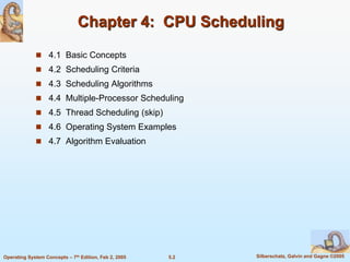 5.2 Silberschatz, Galvin and Gagne ©2005Operating System Concepts – 7th Edition, Feb 2, 2005
Chapter 4: CPU Scheduling
 4.1 Basic Concepts
 4.2 Scheduling Criteria
 4.3 Scheduling Algorithms
 4.4 Multiple-Processor Scheduling
 4.5 Thread Scheduling (skip)
 4.6 Operating System Examples
 4.7 Algorithm Evaluation
 