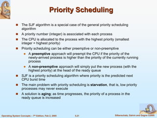 5.21 Silberschatz, Galvin and Gagne ©2005Operating System Concepts – 7th Edition, Feb 2, 2005
Priority Scheduling
 The SJF algorithm is a special case of the general priority scheduling
algorithm
 A priority number (integer) is associated with each process
 The CPU is allocated to the process with the highest priority (smallest
integer = highest priority)
 Priority scheduling can be either preemptive or non-preemptive
 A preemptive approach will preempt the CPU if the priority of the
newly-arrived process is higher than the priority of the currently running
process
 A non-preemptive approach will simply put the new process (with the
highest priority) at the head of the ready queue
 SJF is a priority scheduling algorithm where priority is the predicted next
CPU burst time
 The main problem with priority scheduling is starvation, that is, low priority
processes may never execute
 A solution is aging; as time progresses, the priority of a process in the
ready queue is increased
 
