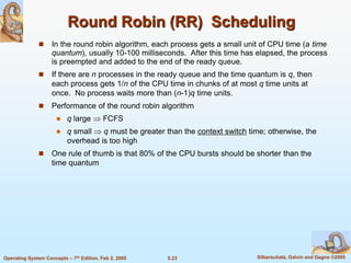 5.23 Silberschatz, Galvin and Gagne ©2005Operating System Concepts – 7th Edition, Feb 2, 2005
Round Robin (RR) Scheduling
 In the round robin algorithm, each process gets a small unit of CPU time (a time
quantum), usually 10-100 milliseconds. After this time has elapsed, the process
is preempted and added to the end of the ready queue.
 If there are n processes in the ready queue and the time quantum is q, then
each process gets 1/n of the CPU time in chunks of at most q time units at
once. No process waits more than (n-1)q time units.
 Performance of the round robin algorithm
 q large  FCFS
 q small  q must be greater than the context switch time; otherwise, the
overhead is too high
 One rule of thumb is that 80% of the CPU bursts should be shorter than the
time quantum
 