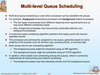 5.30 Silberschatz, Galvin and Gagne ©2005Operating System Concepts – 7th Edition, Feb 2, 2005
Multi-level Queue Scheduling
 Multi-level queue scheduling is used when processes can be classified into groups
 For example, foreground (interactive) processes and background (batch) processes
 The two types of processes have different response-time requirements and so
may have different scheduling needs
 Also, foreground processes may have priority (externally defined) over
background processes
 A multi-level queue scheduling algorithm partitions the ready queue into several
separate queues
 The processes are permanently assigned to one queue, generally based on some
property of the process such as memory size, process priority, or process type
 Each queue has its own scheduling algorithm
 The foreground queue might be scheduled using an RR algorithm
 The background queue might be scheduled using an FCFS algorithm
 In addition, there needs to be scheduling among the queues, which is commonly
implemented as fixed-priority pre-emptive scheduling
 The foreground queue may have absolute priority over the background queue
 