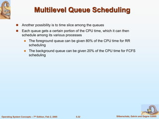5.32 Silberschatz, Galvin and Gagne ©2005Operating System Concepts – 7th Edition, Feb 2, 2005
Multilevel Queue Scheduling
 Another possibility is to time slice among the queues
 Each queue gets a certain portion of the CPU time, which it can then
schedule among its various processes
 The foreground queue can be given 80% of the CPU time for RR
scheduling
 The background queue can be given 20% of the CPU time for FCFS
scheduling
 