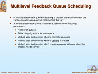 5.34 Silberschatz, Galvin and Gagne ©2005Operating System Concepts – 7th Edition, Feb 2, 2005
Multilevel Feedback Queue Scheduling
 In multi-level feedback queue scheduling, a process can move between the
various queues; aging can be implemented this way
 A multilevel-feedback-queue scheduler is defined by the following
parameters:
 Number of queues
 Scheduling algorithms for each queue
 Method used to determine when to promote a process
 Method used to determine when to demote a process
 Method used to determine which queue a process will enter when that
process needs service
 