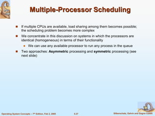 5.37 Silberschatz, Galvin and Gagne ©2005Operating System Concepts – 7th Edition, Feb 2, 2005
Multiple-Processor Scheduling
 If multiple CPUs are available, load sharing among them becomes possible;
the scheduling problem becomes more complex
 We concentrate in this discussion on systems in which the processors are
identical (homogeneous) in terms of their functionality
 We can use any available processor to run any process in the queue
 Two approaches: Asymmetric processing and symmetric processing (see
next slide)
 