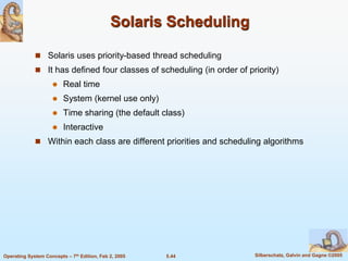 5.44 Silberschatz, Galvin and Gagne ©2005Operating System Concepts – 7th Edition, Feb 2, 2005
Solaris Scheduling
 Solaris uses priority-based thread scheduling
 It has defined four classes of scheduling (in order of priority)
 Real time
 System (kernel use only)
 Time sharing (the default class)
 Interactive
 Within each class are different priorities and scheduling algorithms
 
