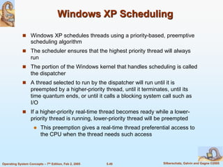 5.49 Silberschatz, Galvin and Gagne ©2005Operating System Concepts – 7th Edition, Feb 2, 2005
Windows XP Scheduling
 Windows XP schedules threads using a priority-based, preemptive
scheduling algorithm
 The scheduler ensures that the highest priority thread will always
run
 The portion of the Windows kernel that handles scheduling is called
the dispatcher
 A thread selected to run by the dispatcher will run until it is
preempted by a higher-priority thread, until it terminates, until its
time quantum ends, or until it calls a blocking system call such as
I/O
 If a higher-priority real-time thread becomes ready while a lower-
priority thread is running, lower-priority thread will be preempted
 This preemption gives a real-time thread preferential access to
the CPU when the thread needs such access
 