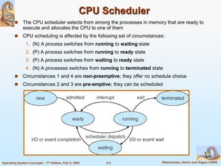 5.5 Silberschatz, Galvin and Gagne ©2005Operating System Concepts – 7th Edition, Feb 2, 2005
CPU Scheduler
 The CPU scheduler selects from among the processes in memory that are ready to
execute and allocates the CPU to one of them
 CPU scheduling is affected by the following set of circumstances:
1. (N) A process switches from running to waiting state
2. (P) A process switches from running to ready state
3. (P) A process switches from waiting to ready state
4. (N) A processes switches from running to terminated state
 Circumstances 1 and 4 are non-preemptive; they offer no schedule choice
 Circumstances 2 and 3 are pre-emptive; they can be scheduled
 