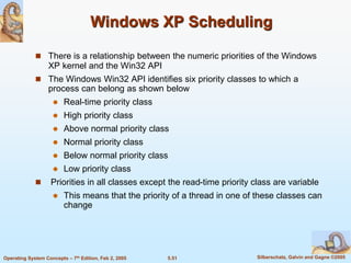 5.51 Silberschatz, Galvin and Gagne ©2005Operating System Concepts – 7th Edition, Feb 2, 2005
Windows XP Scheduling
 There is a relationship between the numeric priorities of the Windows
XP kernel and the Win32 API
 The Windows Win32 API identifies six priority classes to which a
process can belong as shown below
 Real-time priority class
 High priority class
 Above normal priority class
 Normal priority class
 Below normal priority class
 Low priority class
 Priorities in all classes except the read-time priority class are variable
 This means that the priority of a thread in one of these classes can
change
 