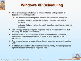 5.54 Silberschatz, Galvin and Gagne ©2005Operating System Concepts – 7th Edition, Feb 2, 2005
Windows XP Scheduling
 When a variable-priority thread is released from a wait operation, the
dispatcher boosts the priority
 The amount of boost depends on what the thread was waiting for
 A thread that was waiting for keyboard I/O would get a large
increase
 A thread that was waiting for a disk operation would get a moderate
increase
 This strategy tends to give good response time to interactive threads that
are using the mouse and windows
 It also enables I/O-bound threads to keep the I/O devices busy while
permitting compute-bound threads to use spare CPU cycles in the
background
 This strategy is used by several time-sharing operating systems, including
UNIX
 In addition, the window with which the user is currently interacting receives
a priority boost to enhance its response time
 
