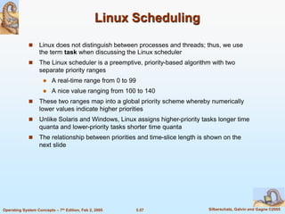 5.57 Silberschatz, Galvin and Gagne ©2005Operating System Concepts – 7th Edition, Feb 2, 2005
Linux Scheduling
 Linux does not distinguish between processes and threads; thus, we use
the term task when discussing the Linux scheduler
 The Linux scheduler is a preemptive, priority-based algorithm with two
separate priority ranges
 A real-time range from 0 to 99
 A nice value ranging from 100 to 140
 These two ranges map into a global priority scheme whereby numerically
lower values indicate higher priorities
 Unlike Solaris and Windows, Linux assigns higher-priority tasks longer time
quanta and lower-priority tasks shorter time quanta
 The relationship between priorities and time-slice length is shown on the
next slide
 