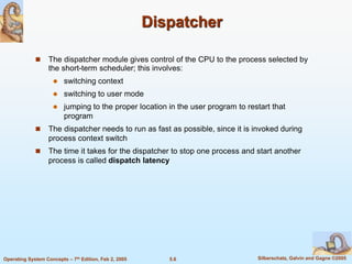 5.6 Silberschatz, Galvin and Gagne ©2005Operating System Concepts – 7th Edition, Feb 2, 2005
Dispatcher
 The dispatcher module gives control of the CPU to the process selected by
the short-term scheduler; this involves:
 switching context
 switching to user mode
 jumping to the proper location in the user program to restart that
program
 The dispatcher needs to run as fast as possible, since it is invoked during
process context switch
 The time it takes for the dispatcher to stop one process and start another
process is called dispatch latency
 