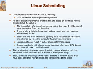5.61 Silberschatz, Galvin and Gagne ©2005Operating System Concepts – 7th Edition, Feb 2, 2005
Linux Scheduling
 Linux implements real-time POSIX scheduling
 Real-time tasks are assigned static priorities
 All other tasks have dynamic priorities that are based on their nice values
plus or minus the value 5
 The interactivity of a task determines whether the value 5 will be added
to or subtracted from the nice value
 A task’s interactivity is determined by how long it has been sleeping
while waiting for I/O
 Tasks that are more interactive typically have longer sleep times and
are adjusted by –5 as the scheduler favors interactive tasks
 Such adjustments result in higher priorities for these tasks
 Conversely, tasks with shorter sleep times are often more CPU-bound
and thus will have priorities lowered
 The recalculation of a task’s dynamic priority occurs when the task has
exhausted it time quantum and is moved to the expired array
 Thus, when the two arrays switch roles, all tasks in the new active array
have been assigned new priorities and corresponding time slices
 