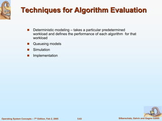 5.63 Silberschatz, Galvin and Gagne ©2005Operating System Concepts – 7th Edition, Feb 2, 2005
Techniques for Algorithm Evaluation
 Deterministic modeling – takes a particular predetermined
workload and defines the performance of each algorithm for that
workload
 Queueing models
 Simulation
 Implementation
 