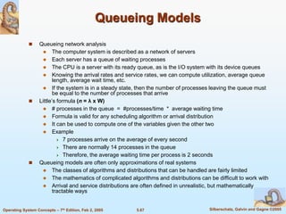 5.67 Silberschatz, Galvin and Gagne ©2005Operating System Concepts – 7th Edition, Feb 2, 2005
Queueing Models
 Queueing network analysis
 The computer system is described as a network of servers
 Each server has a queue of waiting processes
 The CPU is a server with its ready queue, as is the I/O system with its device queues
 Knowing the arrival rates and service rates, we can compute utilization, average queue
length, average wait time, etc.
 If the system is in a steady state, then the number of processes leaving the queue must
be equal to the number of processes that arrive
 Little’s formula (n = λ x W)
 # processes in the queue = #processes/time * average waiting time
 Formula is valid for any scheduling algorithm or arrival distribution
 It can be used to compute one of the variables given the other two
 Example
 7 processes arrive on the average of every second
 There are normally 14 processes in the queue
 Therefore, the average waiting time per process is 2 seconds
 Queueing models are often only approximations of real systems
 The classes of algorithms and distributions that can be handled are fairly limited
 The mathematics of complicated algorithms and distributions can be difficult to work with
 Arrival and service distributions are often defined in unrealistic, but mathematically
tractable ways
 