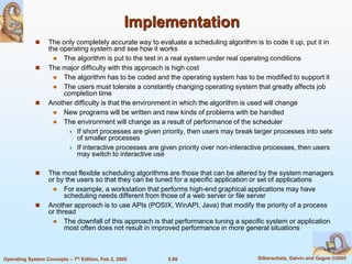 5.69 Silberschatz, Galvin and Gagne ©2005Operating System Concepts – 7th Edition, Feb 2, 2005
Implementation
 The only completely accurate way to evaluate a scheduling algorithm is to code it up, put it in
the operating system and see how it works
 The algorithm is put to the test in a real system under real operating conditions
 The major difficulty with this approach is high cost
 The algorithm has to be coded and the operating system has to be modified to support it
 The users must tolerate a constantly changing operating system that greatly affects job
completion time
 Another difficulty is that the environment in which the algorithm is used will change
 New programs will be written and new kinds of problems with be handled
 The environment will change as a result of performance of the scheduler
 If short processes are given priority, then users may break larger processes into sets
of smaller processes
 If interactive processes are given priority over non-interactive processes, then users
may switch to interactive use
 The most flexible scheduling algorithms are those that can be altered by the system managers
or by the users so that they can be tuned for a specific application or set of applications
 For example, a workstation that performs high-end graphical applications may have
scheduling needs different from those of a web server or file server
 Another approach is to use APIs (POSIX, WinAPI, Java) that modify the priority of a process
or thread
 The downfall of this approach is that performance tuning a specific system or application
most often does not result in improved performance in more general situations
 