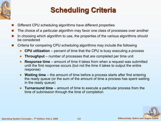 5.8 Silberschatz, Galvin and Gagne ©2005Operating System Concepts – 7th Edition, Feb 2, 2005
Scheduling Criteria
 Different CPU scheduling algorithms have different properties
 The choice of a particular algorithm may favor one class of processes over another
 In choosing which algorithm to use, the properties of the various algorithms should
be considered
 Criteria for comparing CPU scheduling algorithms may include the following
 CPU utilization – percent of time that the CPU is busy executing a process
 Throughput – number of processes that are completed per time unit
 Response time – amount of time it takes from when a request was submitted
until the first response occurs (but not the time it takes to output the entire
response)
 Waiting time – the amount of time before a process starts after first entering
the ready queue (or the sum of the amount of time a process has spent waiting
in the ready queue)
 Turnaround time – amount of time to execute a particular process from the
time of submission through the time of completion
 