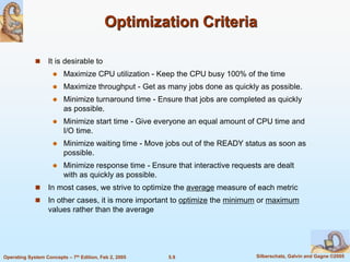 5.9 Silberschatz, Galvin and Gagne ©2005Operating System Concepts – 7th Edition, Feb 2, 2005
Optimization Criteria
 It is desirable to
 Maximize CPU utilization - Keep the CPU busy 100% of the time
 Maximize throughput - Get as many jobs done as quickly as possible.
 Minimize turnaround time - Ensure that jobs are completed as quickly
as possible.
 Minimize start time - Give everyone an equal amount of CPU time and
I/O time.
 Minimize waiting time - Move jobs out of the READY status as soon as
possible.
 Minimize response time - Ensure that interactive requests are dealt
with as quickly as possible.
 In most cases, we strive to optimize the average measure of each metric
 In other cases, it is more important to optimize the minimum or maximum
values rather than the average
 