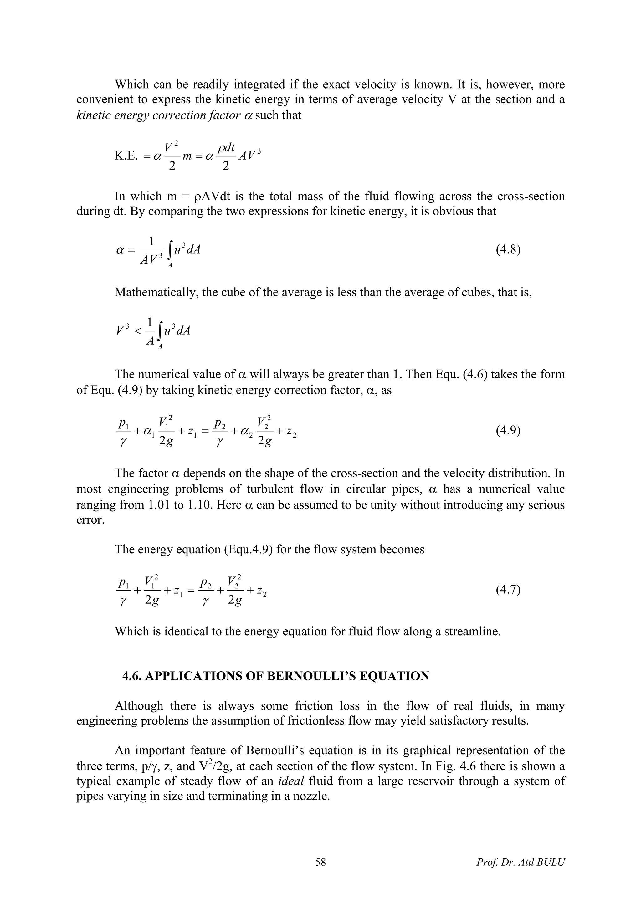 Which can be readily integrated if the exact velocity is known. It is, however, more
convenient to express the kinetic energy in terms of average velocity V at the section and a
kinetic energy correction factor α such that
K.E. 3
2
22
AV
dt
m
V ρ
αα ==
In which m = ρAVdt is the total mass of the fluid flowing across the cross-section
during dt. By comparing the two expressions for kinetic energy, it is obvious that
∫=
A
dAu
AV
3
3
1
α (4.8)
Mathematically, the cube of the average is less than the average of cubes, that is,
∫<
A
dAu
A
V 33 1
The numerical value of α will always be greater than 1. Then Equ. (4.6) takes the form
of Equ. (4.9) by taking kinetic energy correction factor, α, as
2
2
2
2
2
1
2
1
1
1
22
z
g
Vp
z
g
Vp
++=++ α
γ
α
γ
(4.9)
The factor α depends on the shape of the cross-section and the velocity distribution. In
most engineering problems of turbulent flow in circular pipes, α has a numerical value
ranging from 1.01 to 1.10. Here α can be assumed to be unity without introducing any serious
error.
The energy equation (Equ.4.9) for the flow system becomes
2
2
22
1
2
11
22
z
g
Vp
z
g
Vp
++=++
γγ
(4.7)
Which is identical to the energy equation for fluid flow along a streamline.
4.6. APPLICATIONS OF BERNOULLI’S EQUATION
Although there is always some friction loss in the flow of real fluids, in many
engineering problems the assumption of frictionless flow may yield satisfactory results.
An important feature of Bernoulli’s equation is in its graphical representation of the
three terms, p/γ, z, and V2
/2g, at each section of the flow system. In Fig. 4.6 there is shown a
typical example of steady flow of an ideal fluid from a large reservoir through a system of
pipes varying in size and terminating in a nozzle.
Prof. Dr. Atıl BULU58
 