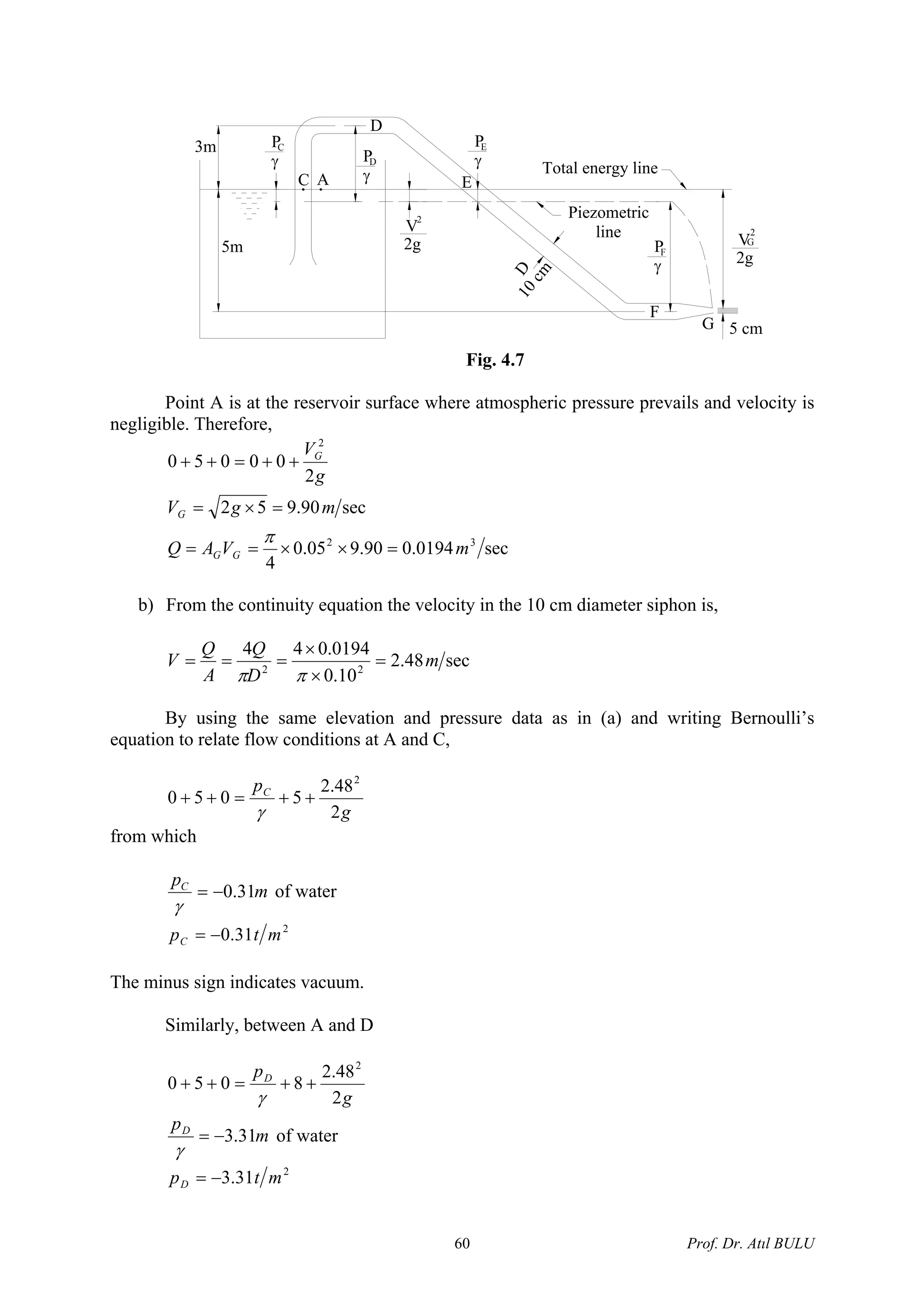 G
Piezometric
lineV
2g5m
10cm
D
F
P
γ
F
3m
DP
γ
P
γ
C A
C
D
Total energy line
P
γ
E
2
E
2
V
2g
5 cm
G
Fig. 4.7
Point A is at the reservoir surface where atmospheric pressure prevails and velocity is
negligible. Therefore,
sec0194.090.905.0
4
sec90.952
2
00050
32
2
mVAQ
mgV
g
V
GG
G
G
=××==
=×=
++=++
π
b) From the continuity equation the velocity in the 10 cm diameter siphon is,
sec48.2
10.0
0194.044
22
m
D
Q
A
Q
V =
×
×
===
ππ
By using the same elevation and pressure data as in (a) and writing Bernoulli’s
equation to relate flow conditions at A and C,
g
pC
2
48.2
5050
2
++=++
γ
from which
m
pC
31.0−=
γ
of water
2
31.0 mtpC −=
The minus sign indicates vacuum.
Similarly, between A and D
g
pD
2
48.2
8050
2
++=++
γ
m
pD
31.3−=
γ
of water
2
31.3 mtpD −=
Prof. Dr. Atıl BULU60
 