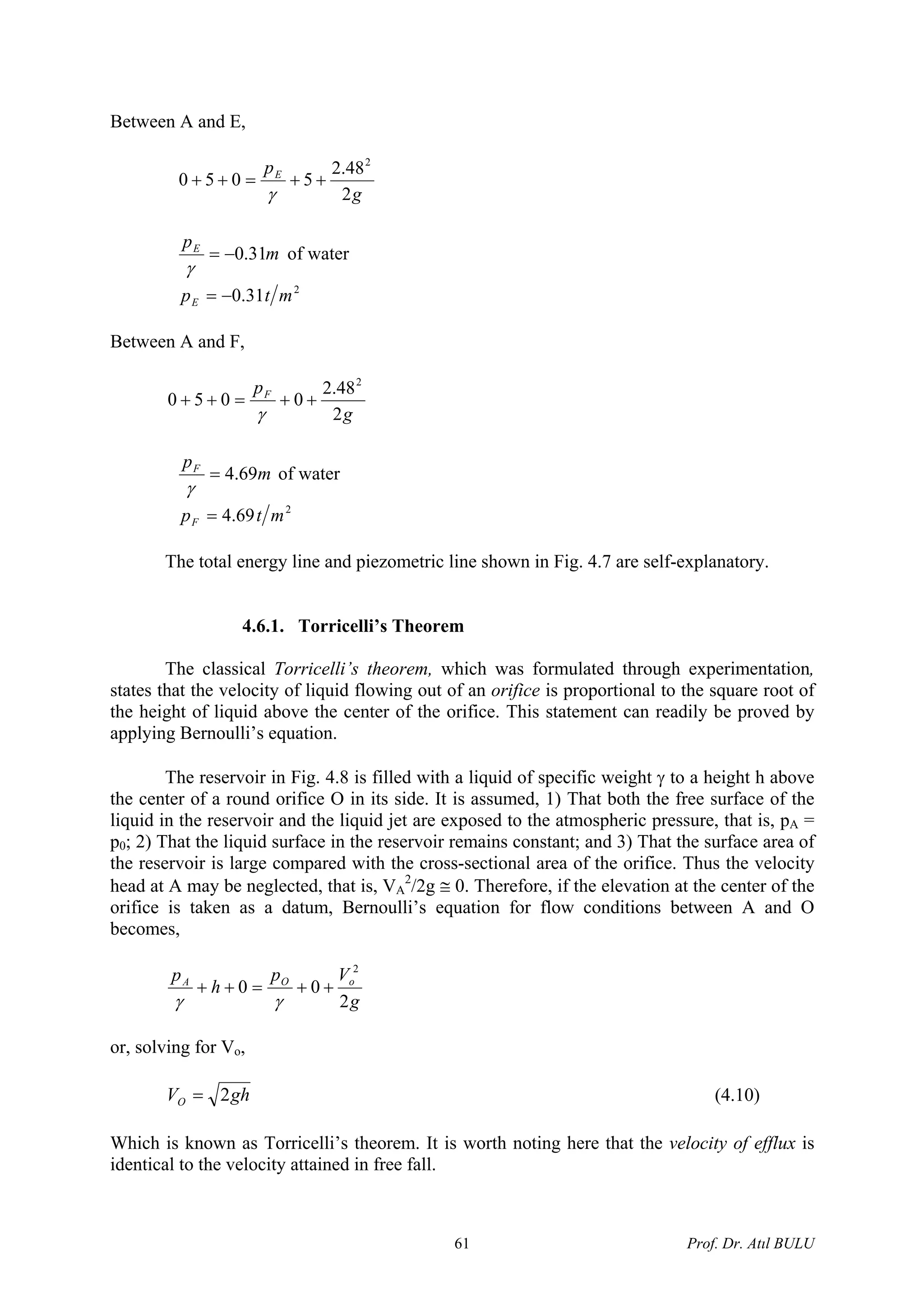 Between A and E,
g
pE
2
48.2
5050
2
++=++
γ
m
pE
31.0−=
γ
of water
2
31.0 mtpE −=
Between A and F,
g
pF
2
48.2
0050
2
++=++
γ
m
pF
69.4=
γ
of water
2
69.4 mtpF =
The total energy line and piezometric line shown in Fig. 4.7 are self-explanatory.
4.6.1. Torricelli’s Theorem
The classical Torricelli’s theorem, which was formulated through experimentation,
states that the velocity of liquid flowing out of an orifice is proportional to the square root of
the height of liquid above the center of the orifice. This statement can readily be proved by
applying Bernoulli’s equation.
The reservoir in Fig. 4.8 is filled with a liquid of specific weight γ to a height h above
the center of a round orifice O in its side. It is assumed, 1) That both the free surface of the
liquid in the reservoir and the liquid jet are exposed to the atmospheric pressure, that is, pA =
p0; 2) That the liquid surface in the reservoir remains constant; and 3) That the surface area of
the reservoir is large compared with the cross-sectional area of the orifice. Thus the velocity
head at A may be neglected, that is, VA
2
/2g ≅ 0. Therefore, if the elevation at the center of the
orifice is taken as a datum, Bernoulli’s equation for flow conditions between A and O
becomes,
g
Vp
h
p oOA
2
00
2
++=++
γγ
or, solving for Vo,
ghVO 2= (4.10)
Which is known as Torricelli’s theorem. It is worth noting here that the velocity of efflux is
identical to the velocity attained in free fall.
Prof. Dr. Atıl BULU61
 