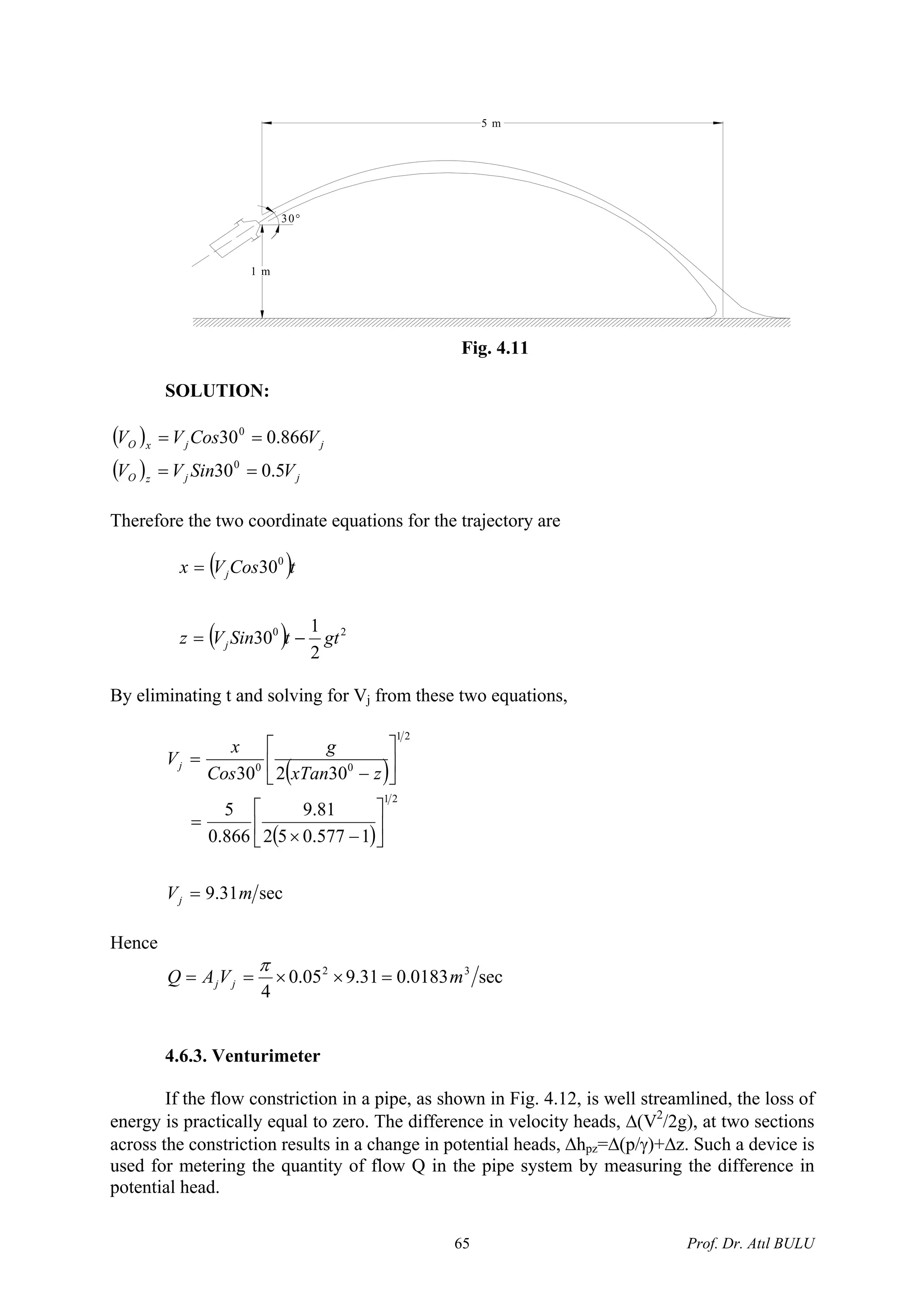 5 m
1 m
30°
Fig. 4.11
SOLUTION:
( )
( ) jjzO
jjxO
VSinVV
VCosVV
5.030
866.030
0
0
==
==
Therefore the two coordinate equations for the trajectory are
( )
( ) 20
0
2
1
30
30
gttSinVz
tCosVx
j
j
−=
=
By eliminating t and solving for Vj from these two equations,
( )
( )
sec31.9
1577.052
81.9
866.0
5
30230
21
21
00
mV
zxTan
g
Cos
x
V
j
j
=
⎥
⎦
⎤
⎢
⎣
⎡
−×
=
⎥
⎦
⎤
⎢
⎣
⎡
−
=
Hence
sec0183.031.905.0
4
32
mVAQ jj =××==
π
4.6.3. Venturimeter
If the flow constriction in a pipe, as shown in Fig. 4.12, is well streamlined, the loss of
energy is practically equal to zero. The difference in velocity heads, Δ(V2
/2g), at two sections
across the constriction results in a change in potential heads, Δhpz=Δ(p/γ)+Δz. Such a device is
used for metering the quantity of flow Q in the pipe system by measuring the difference in
potential head.
Prof. Dr. Atıl BULU65
 