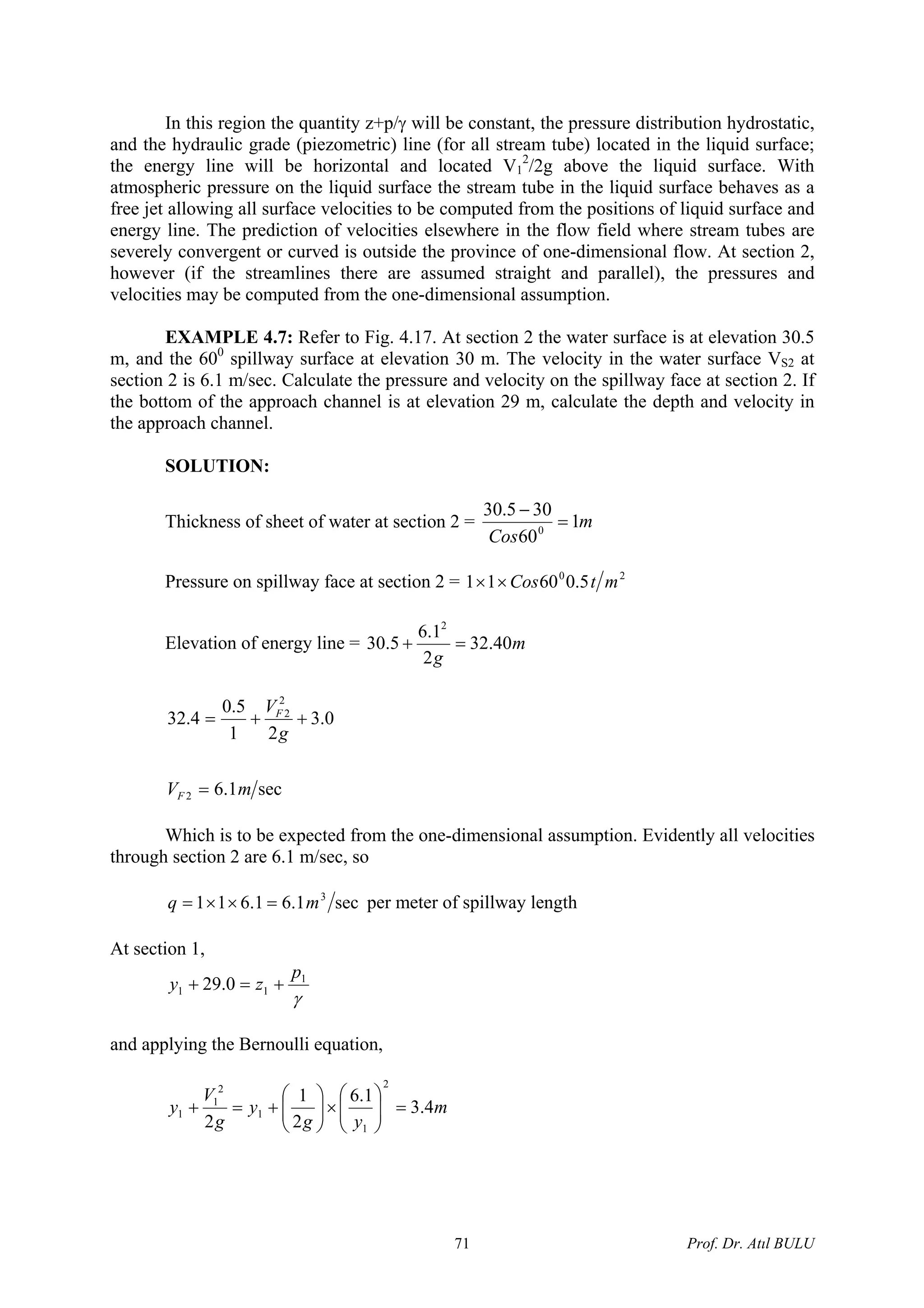 In this region the quantity z+p/γ will be constant, the pressure distribution hydrostatic,
and the hydraulic grade (piezometric) line (for all stream tube) located in the liquid surface;
the energy line will be horizontal and located V1
2
/2g above the liquid surface. With
atmospheric pressure on the liquid surface the stream tube in the liquid surface behaves as a
free jet allowing all surface velocities to be computed from the positions of liquid surface and
energy line. The prediction of velocities elsewhere in the flow field where stream tubes are
severely convergent or curved is outside the province of one-dimensional flow. At section 2,
however (if the streamlines there are assumed straight and parallel), the pressures and
velocities may be computed from the one-dimensional assumption.
EXAMPLE 4.7: Refer to Fig. 4.17. At section 2 the water surface is at elevation 30.5
m, and the 600
spillway surface at elevation 30 m. The velocity in the water surface VS2 at
section 2 is 6.1 m/sec. Calculate the pressure and velocity on the spillway face at section 2. If
the bottom of the approach channel is at elevation 29 m, calculate the depth and velocity in
the approach channel.
SOLUTION:
Thickness of sheet of water at section 2 = m
Cos
1
60
305.30
0
=
−
Pressure on spillway face at section 2 = 20
5.06011 mtCos××
Elevation of energy line = m
g
40.32
2
1.6
5.30
2
=+
sec1.6
0.3
21
5.0
4.32
2
2
2
mV
g
V
F
F
=
++=
Which is to be expected from the one-dimensional assumption. Evidently all velocities
through section 2 are 6.1 m/sec, so
sec1.61.611 3
mq =××= per meter of spillway length
At section 1,
γ
1
11 0.29
p
zy +=+
and applying the Bernoulli equation,
m
yg
y
g
V
y 4.3
1.6
2
1
2
2
1
1
2
1
1 =⎟⎟
⎠
⎞
⎜⎜
⎝
⎛
×⎟⎟
⎠
⎞
⎜⎜
⎝
⎛
+=+
Prof. Dr. Atıl BULU71
 