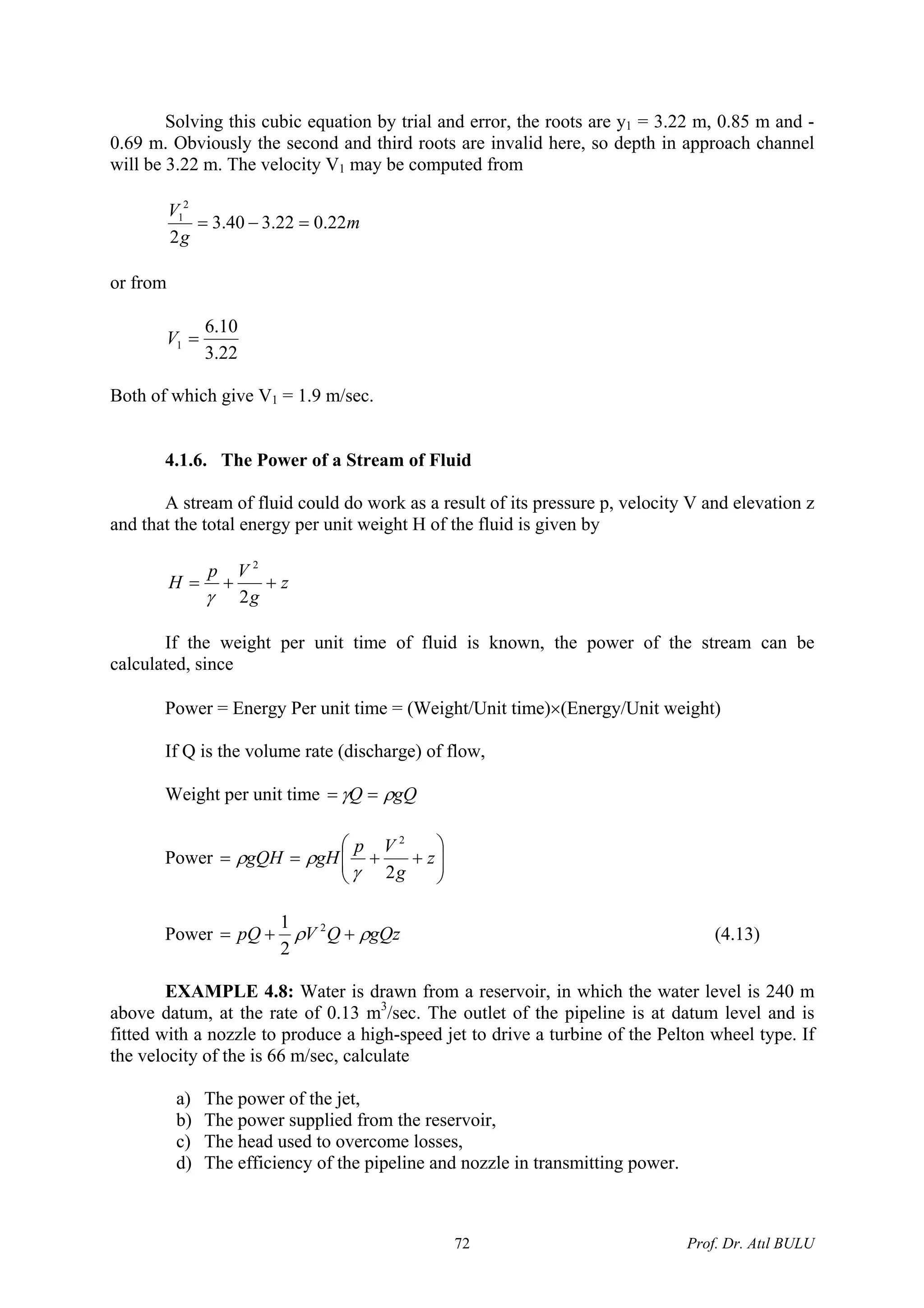 Solving this cubic equation by trial and error, the roots are y1 = 3.22 m, 0.85 m and -
0.69 m. Obviously the second and third roots are invalid here, so depth in approach channel
will be 3.22 m. The velocity V1 may be computed from
m
g
V
22.022.340.3
2
2
1
=−=
or from
22.3
10.6
1 =V
Both of which give V1 = 1.9 m/sec.
4.1.6. The Power of a Stream of Fluid
A stream of fluid could do work as a result of its pressure p, velocity V and elevation z
and that the total energy per unit weight H of the fluid is given by
z
g
Vp
H ++=
2
2
γ
If the weight per unit time of fluid is known, the power of the stream can be
calculated, since
Power = Energy Per unit time = (Weight/Unit time)×(Energy/Unit weight)
If Q is the volume rate (discharge) of flow,
Weight per unit time gQQ ργ ==
Power ⎟⎟
⎠
⎞
⎜⎜
⎝
⎛
++== z
g
Vp
gHgQH
2
2
γ
ρρ
Power gQzQVpQ ρρ ++= 2
2
1
(4.13)
EXAMPLE 4.8: Water is drawn from a reservoir, in which the water level is 240 m
above datum, at the rate of 0.13 m3
/sec. The outlet of the pipeline is at datum level and is
fitted with a nozzle to produce a high-speed jet to drive a turbine of the Pelton wheel type. If
the velocity of the is 66 m/sec, calculate
a) The power of the jet,
b) The power supplied from the reservoir,
c) The head used to overcome losses,
d) The efficiency of the pipeline and nozzle in transmitting power.
Prof. Dr. Atıl BULU72
 