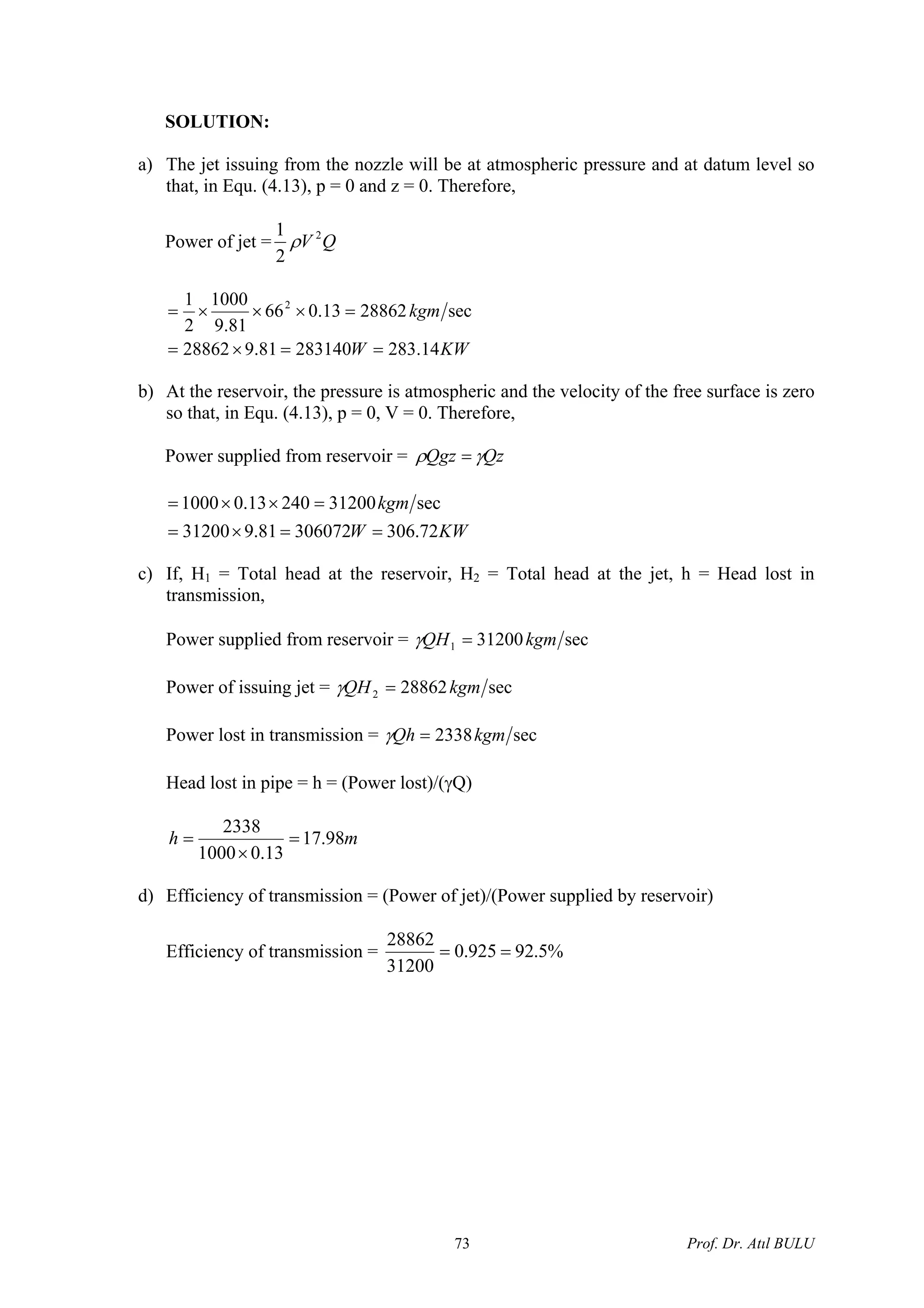 SOLUTION:
a) The jet issuing from the nozzle will be at atmospheric pressure and at datum level so
that, in Equ. (4.13), p = 0 and z = 0. Therefore,
Power of jet = QV 2
2
1
ρ
KWW
kgm
14.28328314081.928862
sec2886213.066
81.9
1000
2
1 2
==×=
=×××=
b) At the reservoir, the pressure is atmospheric and the velocity of the free surface is zero
so that, in Equ. (4.13), p = 0, V = 0. Therefore,
Power supplied from reservoir = QzQgz γρ =
KWW
kgm
72.30630607281.931200
sec3120024013.01000
==×=
=××=
c) If, H1 = Total head at the reservoir, H2 = Total head at the jet, h = Head lost in
transmission,
Power supplied from reservoir = sec312001 kgmQH =γ
Power of issuing jet = sec288622 kgmQH =γ
Power lost in transmission = sec2338kgmQh =γ
Head lost in pipe = h = (Power lost)/(γQ)
mh 98.17
13.01000
2338
=
×
=
d) Efficiency of transmission = (Power of jet)/(Power supplied by reservoir)
Efficiency of transmission = %5.92925.0
31200
28862
==
Prof. Dr. Atıl BULU73
 