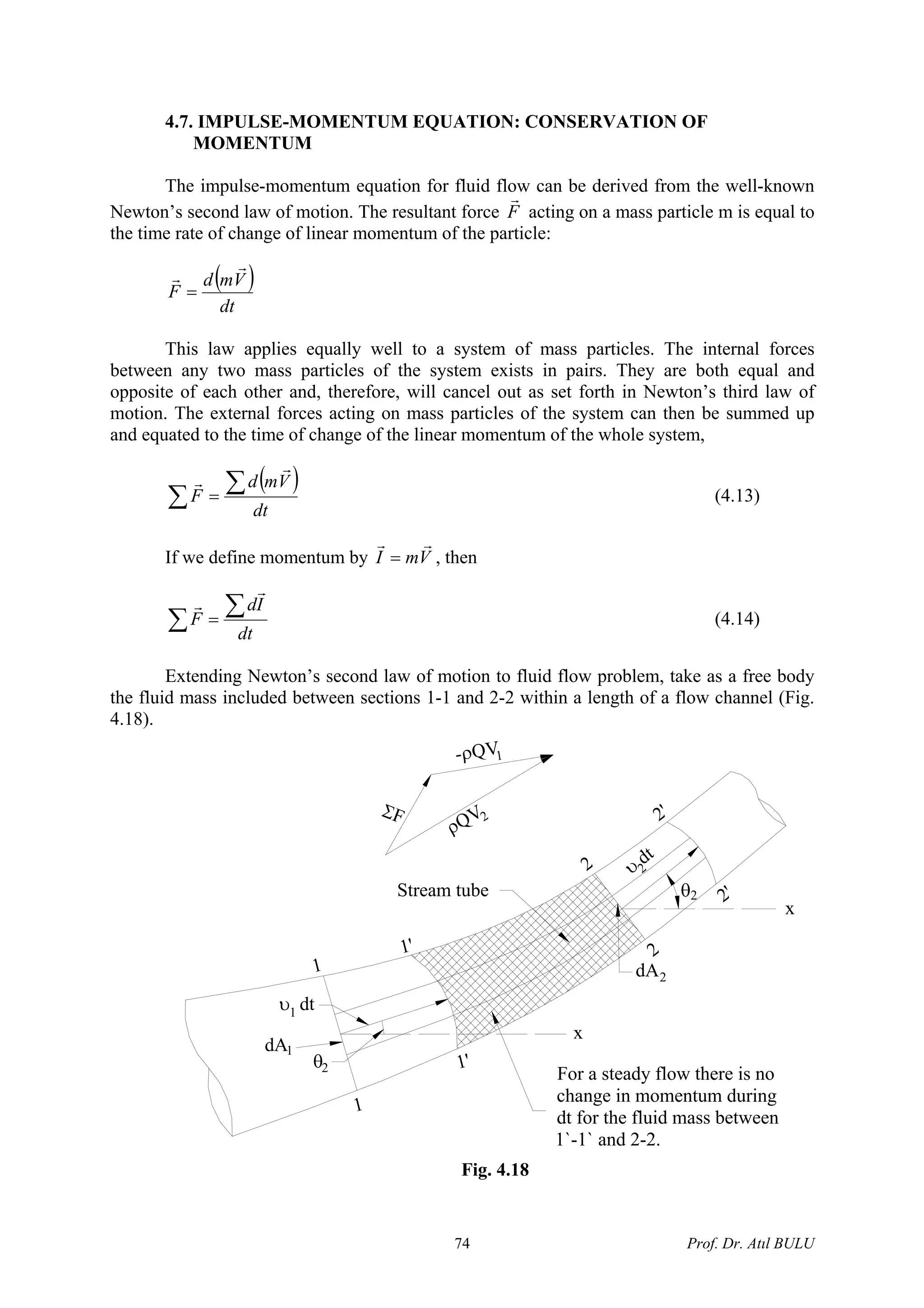 4.7. IMPULSE-MOMENTUM EQUATION: CONSERVATION OF
MOMENTUM
The impulse-momentum equation for fluid flow can be derived from the well-known
Newton’s second law of motion. The resultant force F
r
acting on a mass particle m is equal to
the time rate of change of linear momentum of the particle:
( )
dt
Vmd
F
r
r
=
This law applies equally well to a system of mass particles. The internal forces
between any two mass particles of the system exists in pairs. They are both equal and
opposite of each other and, therefore, will cancel out as set forth in Newton’s third law of
motion. The external forces acting on mass particles of the system can then be summed up
and equated to the time of change of the linear momentum of the whole system,
( )
∑
∑=
dt
Vmd
F
r
r
(4.13)
If we define momentum by VmI
rr
= , then
∑
∑=
dt
Id
F
r
r
(4.14)
Extending Newton’s second law of motion to fluid flow problem, take as a free body
the fluid mass included between sections 1-1 and 2-2 within a length of a flow channel (Fig.
4.18).
dA2
2
2
θ2
2'
2'
υ
dt
2
1
1
1'
1'θ2
dA1
υ dt1
x
x
Stream tube
For a steady flow there is no
change in momentum during
dt for the fluid mass between
1`-1` and 2-2.
-ρQV1
ΣF
ρQV2
Fig. 4.18
Prof. Dr. Atıl BULU74
 