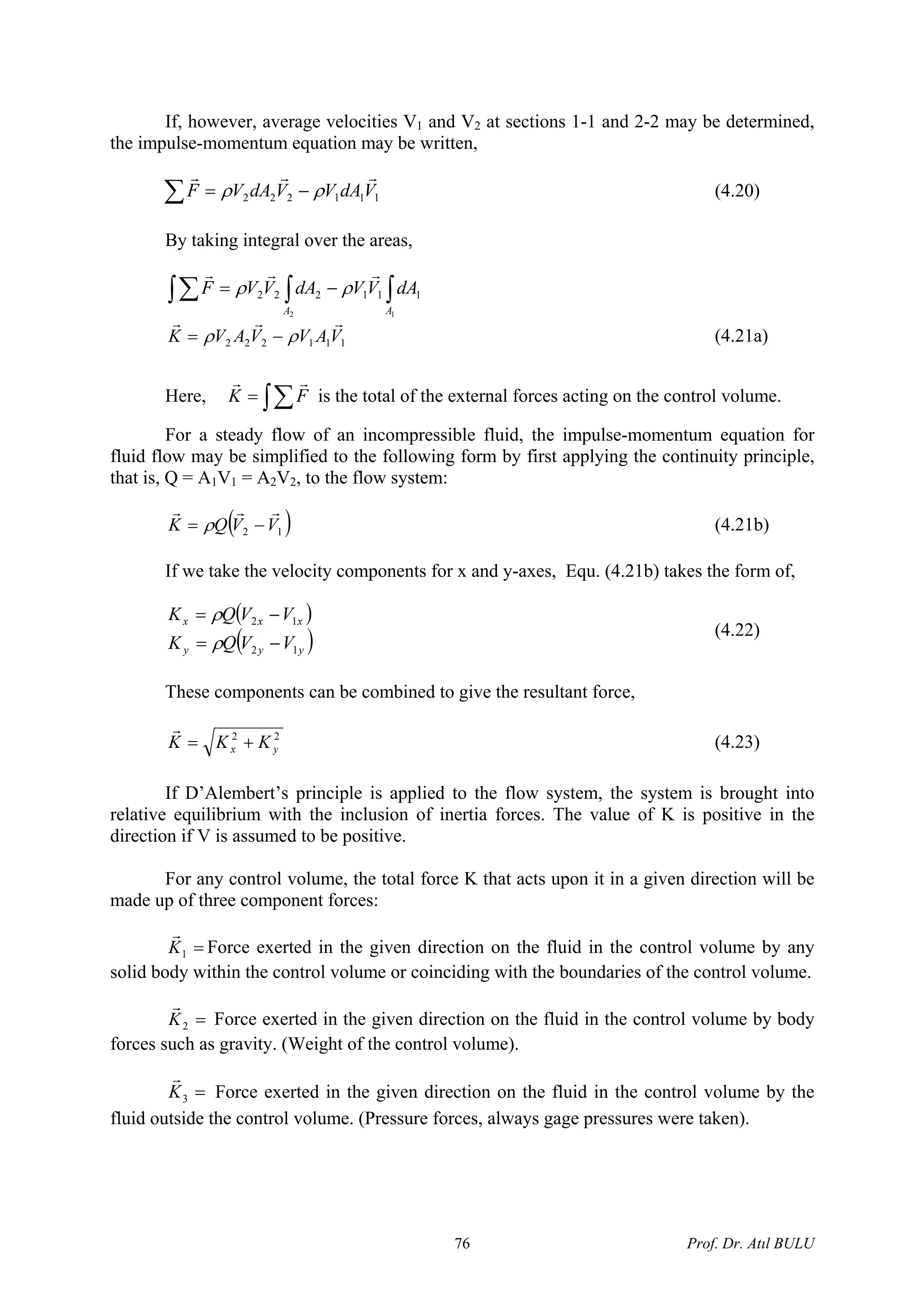If, however, average velocities V1 and V2 at sections 1-1 and 2-2 may be determined,
the impulse-momentum equation may be written,
∑ −= 111222 VdAVVdAVF
rrr
ρρ (4.20)
By taking integral over the areas,
∫∫∫∑ −=
12
111222
AA
dAVVdAVVF
rrr
ρρ
111222 VAVVAVK
rrr
ρρ −= (4.21a)
Here, ∫∑= FK
rr
is the total of the external forces acting on the control volume.
For a steady flow of an incompressible fluid, the impulse-momentum equation for
fluid flow may be simplified to the following form by first applying the continuity principle,
that is, Q = A1V1 = A2V2, to the flow system:
( )12 VVQK
rrr
−= ρ (4.21b)
If we take the velocity components for x and y-axes, Equ. (4.21b) takes the form of,
( )
( yyy
xxx
VVQK
VVQK
12
12
−=
−=
ρ )
ρ
(4.22)
These components can be combined to give the resultant force,
22
yx KKK +=
r
(4.23)
If D’Alembert’s principle is applied to the flow system, the system is brought into
relative equilibrium with the inclusion of inertia forces. The value of K is positive in the
direction if V is assumed to be positive.
For any control volume, the total force K that acts upon it in a given direction will be
made up of three component forces:
=1K
r
Force exerted in the given direction on the fluid in the control volume by any
solid body within the control volume or coinciding with the boundaries of the control volume.
=2K
r
Force exerted in the given direction on the fluid in the control volume by body
forces such as gravity. (Weight of the control volume).
=3K
r
Force exerted in the given direction on the fluid in the control volume by the
fluid outside the control volume. (Pressure forces, always gage pressures were taken).
Prof. Dr. Atıl BULU76
 