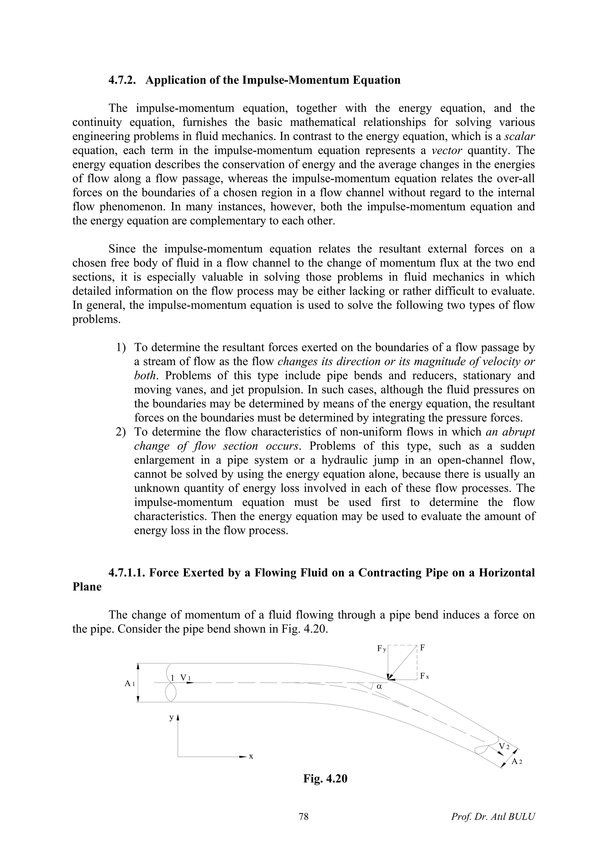 4.7.2. Application of the Impulse-Momentum Equation
The impulse-momentum equation, together with the energy equation, and the
continuity equation, furnishes the basic mathematical relationships for solving various
engineering problems in fluid mechanics. In contrast to the energy equation, which is a scalar
equation, each term in the impulse-momentum equation represents a vector quantity. The
energy equation describes the conservation of energy and the average changes in the energies
of flow along a flow passage, whereas the impulse-momentum equation relates the over-all
forces on the boundaries of a chosen region in a flow channel without regard to the internal
flow phenomenon. In many instances, however, both the impulse-momentum equation and
the energy equation are complementary to each other.
Since the impulse-momentum equation relates the resultant external forces on a
chosen free body of fluid in a flow channel to the change of momentum flux at the two end
sections, it is especially valuable in solving those problems in fluid mechanics in which
detailed information on the flow process may be either lacking or rather difficult to evaluate.
In general, the impulse-momentum equation is used to solve the following two types of flow
problems.
1) To determine the resultant forces exerted on the boundaries of a flow passage by
a stream of flow as the flow changes its direction or its magnitude of velocity or
both. Problems of this type include pipe bends and reducers, stationary and
moving vanes, and jet propulsion. In such cases, although the fluid pressures on
the boundaries may be determined by means of the energy equation, the resultant
forces on the boundaries must be determined by integrating the pressure forces.
2) To determine the flow characteristics of non-uniform flows in which an abrupt
change of flow section occurs. Problems of this type, such as a sudden
enlargement in a pipe system or a hydraulic jump in an open-channel flow,
cannot be solved by using the energy equation alone, because there is usually an
unknown quantity of energy loss involved in each of these flow processes. The
impulse-momentum equation must be used first to determine the flow
characteristics. Then the energy equation may be used to evaluate the amount of
energy loss in the flow process.
4.7.1.1. Force Exerted by a Flowing Fluid on a Contracting Pipe on a Horizontal
Plane
The change of momentum of a fluid flowing through a pipe bend induces a force on
the pipe. Consider the pipe bend shown in Fig. 4.20.
α
Fy
Fx
F
V 2
A 2
V 11
A 1
y
x
Fig. 4.20
Prof. Dr. Atıl BULU78
 