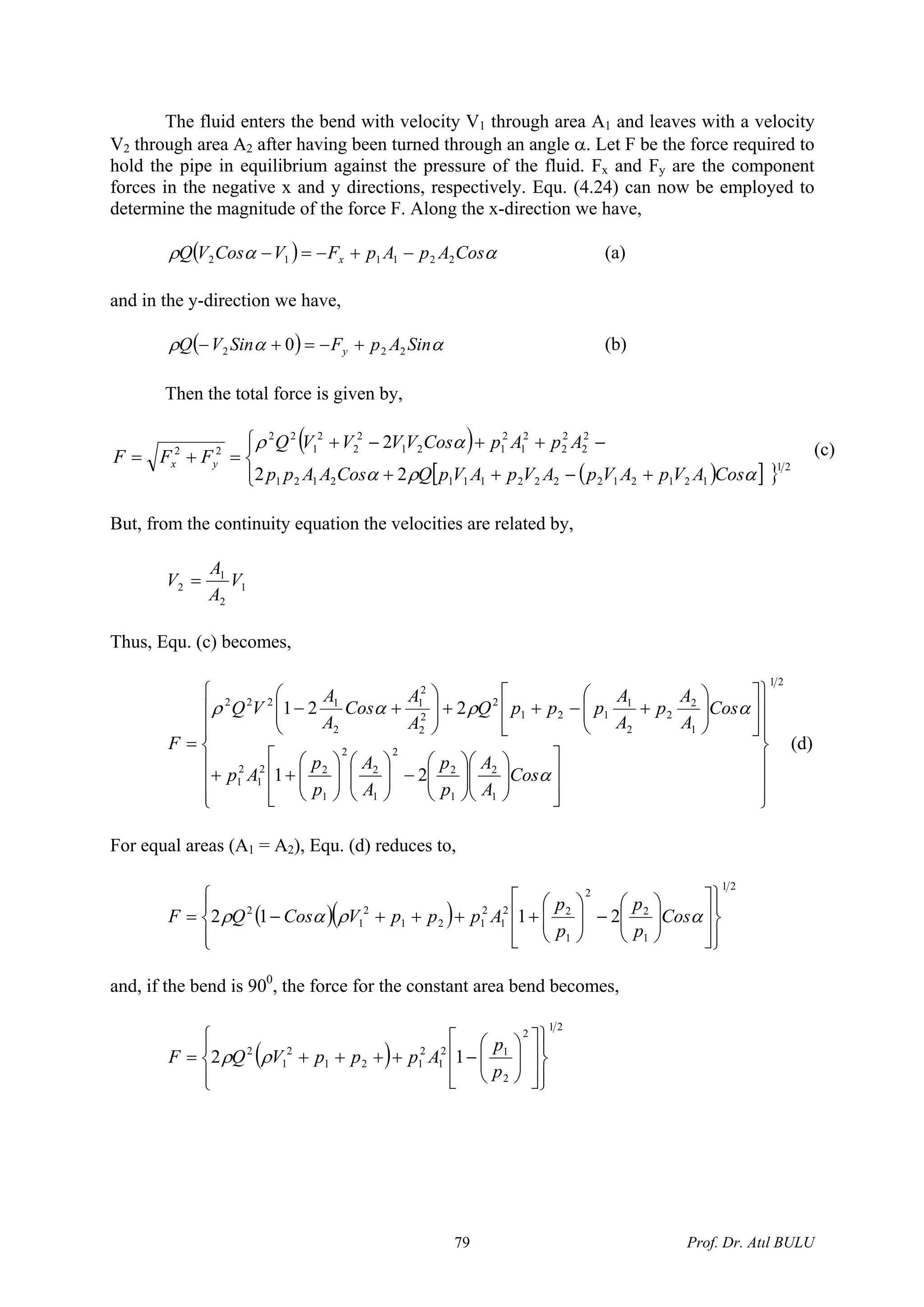 The fluid enters the bend with velocity V1 through area A1 and leaves with a velocity
V2 through area A2 after having been turned through an angle α. Let F be the force required to
hold the pipe in equilibrium against the pressure of the fluid. Fx and Fy are the component
forces in the negative x and y directions, respectively. Equ. (4.24) can now be employed to
determine the magnitude of the force F. Along the x-direction we have,
( ) ααρ CosApApFVCosVQ x 221112 −+−=− (a)
and in the y-direction we have,
( ) ααρ SinApFSinVQ y 222 0 +−=+− (b)
Then the total force is given by,
( )
( )[ ] }⎪⎩
⎪
⎨
⎧
+−++
−++−+
=+= 21
1212122221112121
2
2
2
2
2
1
2
121
2
2
2
1
22
22
22
2
αρα
αρ
CosAVpAVpAVpAVpQCosAApp
ApApCosVVVVQ
FFF yx
(c)
But, from the continuity equation the velocities are related by,
1
2
1
2 V
A
A
V =
Thus, Equ. (c) becomes,
21
1
2
1
2
2
1
2
2
1
22
1
2
1
1
2
2
2
1
121
2
2
2
2
1
2
1222
21
221
⎪
⎪
⎪
⎭
⎪⎪
⎪
⎬
⎫
⎪
⎪
⎪
⎩
⎪⎪
⎪
⎨
⎧
⎥
⎥
⎦
⎤
⎢
⎢
⎣
⎡
⎟⎟
⎠
⎞
⎜⎜
⎝
⎛
⎟⎟
⎠
⎞
⎜⎜
⎝
⎛
−⎟⎟
⎠
⎞
⎜⎜
⎝
⎛
⎟⎟
⎠
⎞
⎜⎜
⎝
⎛
++
⎥
⎦
⎤
⎢
⎣
⎡
⎟⎟
⎠
⎞
⎜⎜
⎝
⎛
+−++⎟⎟
⎠
⎞
⎜⎜
⎝
⎛
+−
=
α
αραρ
Cos
A
A
p
p
A
A
p
p
Ap
Cos
A
A
p
A
A
pppQ
A
A
Cos
A
A
VQ
F (d)
For equal areas (A1 = A2), Equ. (d) reduces to,
( )( )
21
1
2
2
1
22
1
2
121
2
1
2
2112
⎪⎭
⎪
⎬
⎫
⎪⎩
⎪
⎨
⎧
⎥
⎥
⎦
⎤
⎢
⎢
⎣
⎡
⎟⎟
⎠
⎞
⎜⎜
⎝
⎛
−⎟⎟
⎠
⎞
⎜⎜
⎝
⎛
++++−= αραρ Cos
p
p
p
p
ApppVCosQF
and, if the bend is 900
, the force for the constant area bend becomes,
( )
21
2
2
12
1
2
121
2
1
2
12
⎪⎭
⎪
⎬
⎫
⎪⎩
⎪
⎨
⎧
⎥
⎥
⎦
⎤
⎢
⎢
⎣
⎡
⎟⎟
⎠
⎞
⎜⎜
⎝
⎛
−++++=
p
p
ApppVQF ρρ
Prof. Dr. Atıl BULU79
 