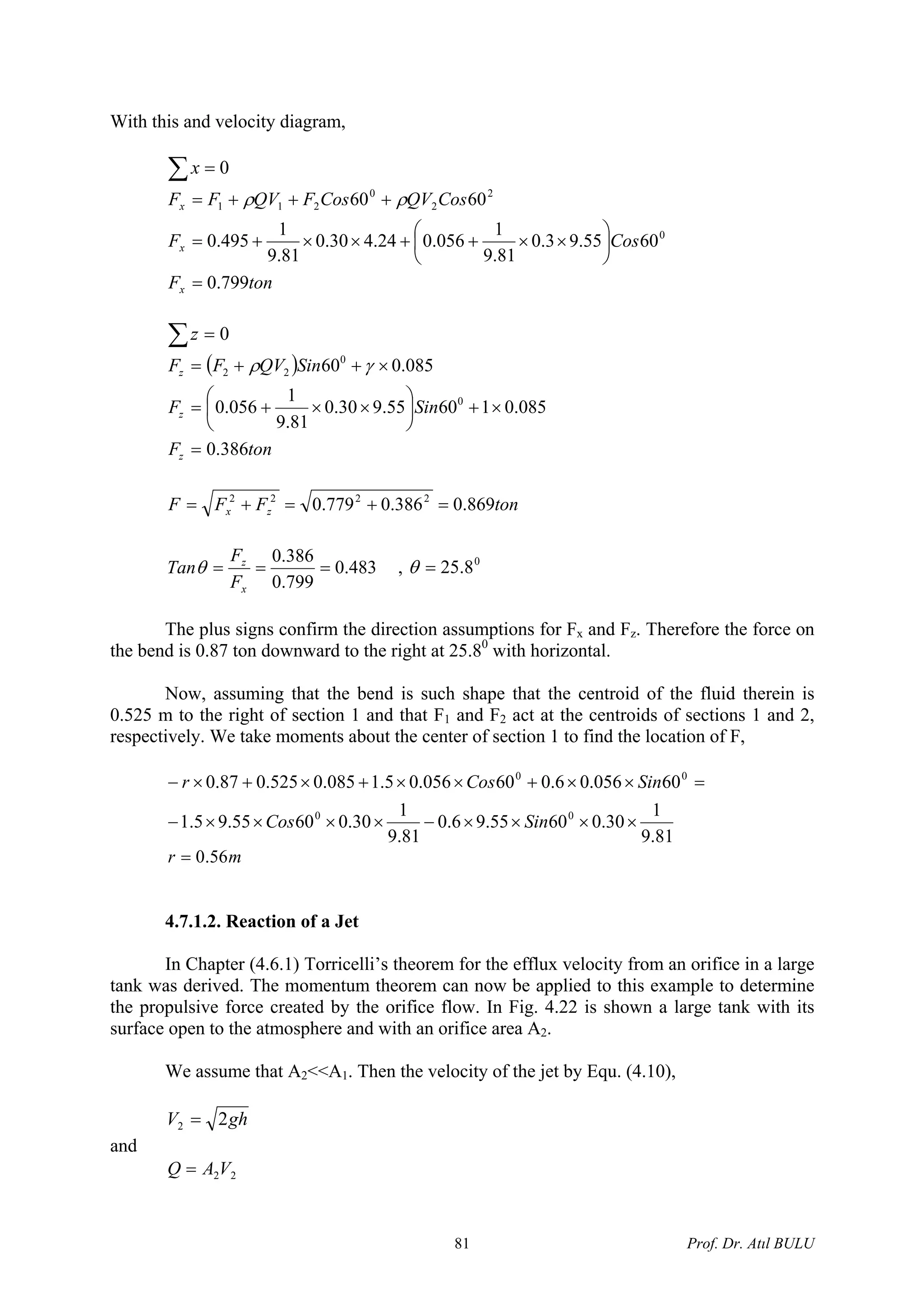 With this and velocity diagram,
0=∑x
tonF
CosF
CosQVCosFQVFF
x
x
x
799.0
6055.93.0
81.9
1
056.024.430.0
81.9
1
495.0
6060
0
2
2
0
211
=
⎟
⎠
⎞
⎜
⎝
⎛
××++××+=
+++= ρρ
0=∑z
( )
tonF
SinF
SinQVFF
z
z
z
386.0
085.016055.930.0
81.9
1
056.0
085.060
0
0
22
=
×+⎟
⎠
⎞
⎜
⎝
⎛
××+=
×++= γρ
tonFFF zx 869.0386.0779.0 2222
=+=+=
483.0
799.0
386.0
===
x
z
F
F
Tanθ , 0
8.25=θ
The plus signs confirm the direction assumptions for Fx and Fz. Therefore the force on
the bend is 0.87 ton downward to the right at 25.80
with horizontal.
Now, assuming that the bend is such shape that the centroid of the fluid therein is
0.525 m to the right of section 1 and that F1 and F2 act at the centroids of sections 1 and 2,
respectively. We take moments about the center of section 1 to find the location of F,
81.9
1
30.06055.96.0
81.9
1
30.06055.95.1
60056.06.060056.05.1085.0525.087.0
00
00
××××−××××−
=××+××+×+×−
SinCos
SinCosr
mr 56.0=
4.7.1.2. Reaction of a Jet
In Chapter (4.6.1) Torricelli’s theorem for the efflux velocity from an orifice in a large
tank was derived. The momentum theorem can now be applied to this example to determine
the propulsive force created by the orifice flow. In Fig. 4.22 is shown a large tank with its
surface open to the atmosphere and with an orifice area A2.
We assume that A2<<A1. Then the velocity of the jet by Equ. (4.10),
ghV 22 =
and
22VAQ =
Prof. Dr. Atıl BULU81
 