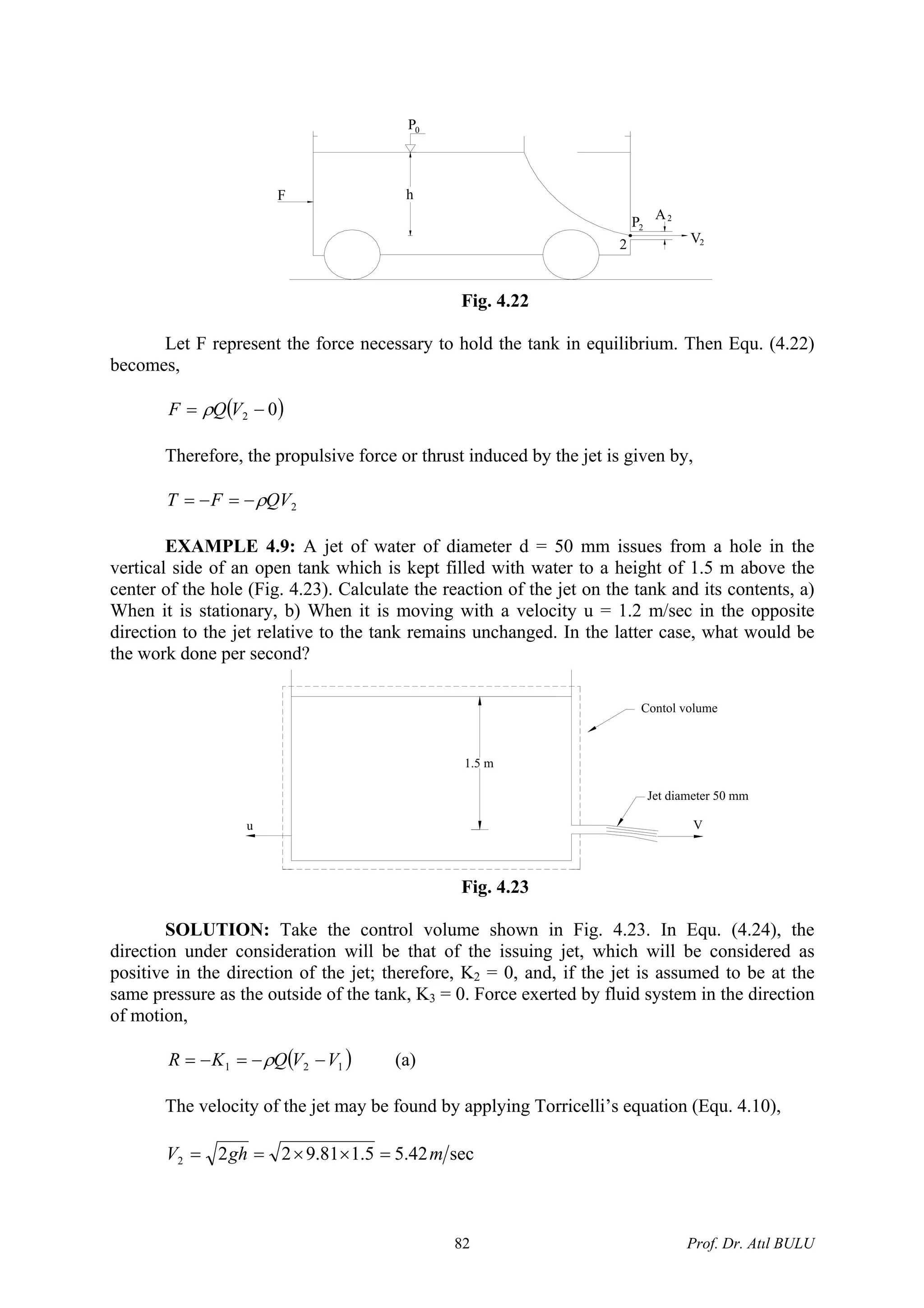 A2
2P
V22
0P
F h
Fig. 4.22
Let F represent the force necessary to hold the tank in equilibrium. Then Equ. (4.22)
becomes,
( )02 −= VQF ρ
Therefore, the propulsive force or thrust induced by the jet is given by,
2QVFT ρ−=−=
EXAMPLE 4.9: A jet of water of diameter d = 50 mm issues from a hole in the
vertical side of an open tank which is kept filled with water to a height of 1.5 m above the
center of the hole (Fig. 4.23). Calculate the reaction of the jet on the tank and its contents, a)
When it is stationary, b) When it is moving with a velocity u = 1.2 m/sec in the opposite
direction to the jet relative to the tank remains unchanged. In the latter case, what would be
the work done per second?
1.5 m
Contol volume
V
Jet diameter 50 mm
u
Fig. 4.23
SOLUTION: Take the control volume shown in Fig. 4.23. In Equ. (4.24), the
direction under consideration will be that of the issuing jet, which will be considered as
positive in the direction of the jet; therefore, K2 = 0, and, if the jet is assumed to be at the
same pressure as the outside of the tank, K3 = 0. Force exerted by fluid system in the direction
of motion,
( 121 VVQKR −−=−= )ρ (a)
The velocity of the jet may be found by applying Torricelli’s equation (Equ. 4.10),
sec42.55.181.9222 mghV =××==
Prof. Dr. Atıl BULU82
 