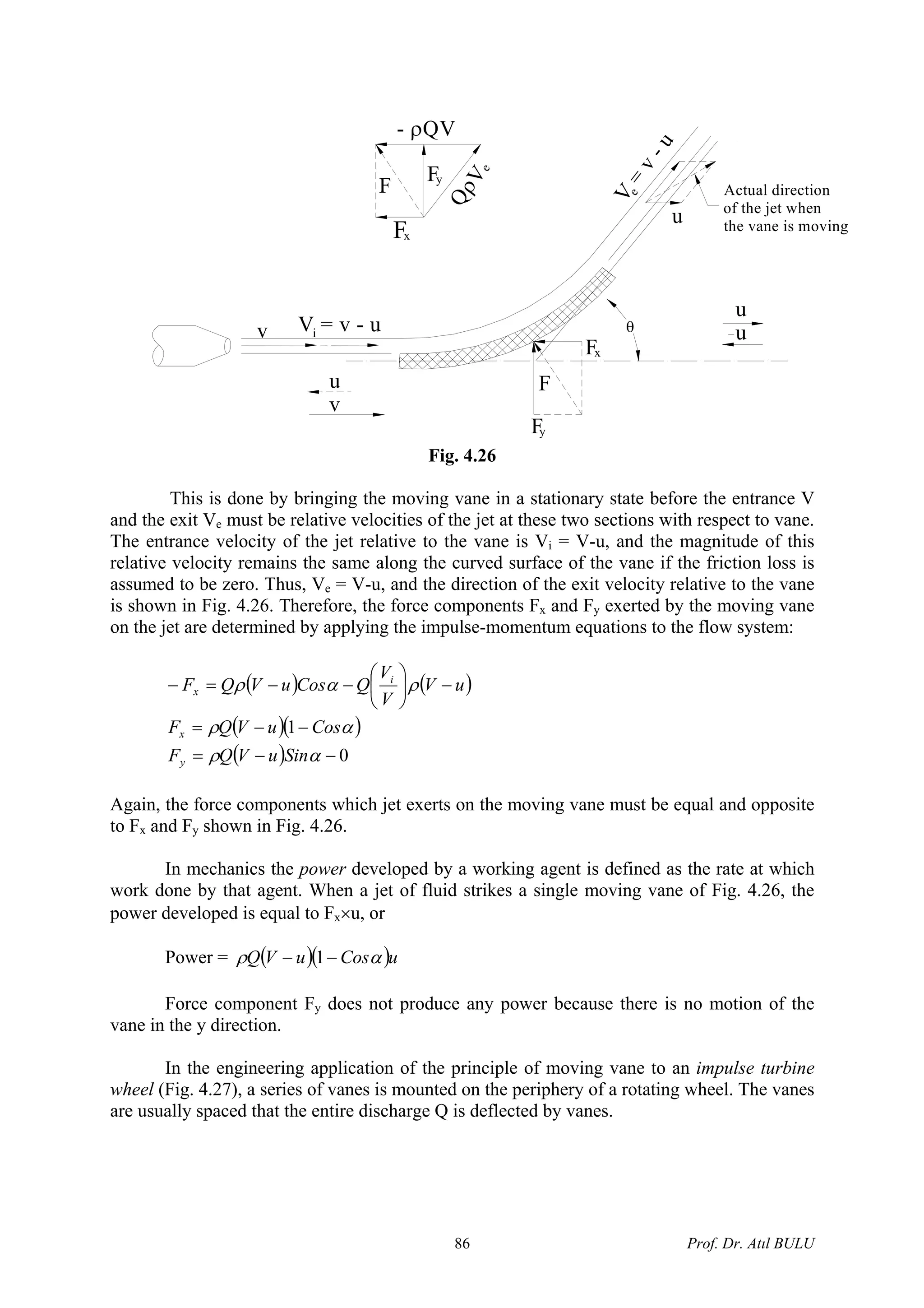 θ
Fy
Fx
F
V = v - u
F
Fx
Fy
QρVe
- ρQV
i
v
u
u
u
Actual direction
of the jet when
the vane is moving
V
=
v-u
e
u
v
Fig. 4.26
This is done by bringing the moving vane in a stationary state before the entrance V
and the exit Ve must be relative velocities of the jet at these two sections with respect to vane.
The entrance velocity of the jet relative to the vane is Vi = V-u, and the magnitude of this
relative velocity remains the same along the curved surface of the vane if the friction loss is
assumed to be zero. Thus, Ve = V-u, and the direction of the exit velocity relative to the vane
is shown in Fig. 4.26. Therefore, the force components Fx and Fy exerted by the moving vane
on the jet are determined by applying the impulse-momentum equations to the flow system:
( ) ( )
( )( )
( ) 0
1
−−=
−−=
−⎟
⎠
⎞
⎜
⎝
⎛
−−=−
αρ
αρ
ραρ
SinuVQF
CosuVQF
uV
V
V
QCosuVQF
y
x
i
x
Again, the force components which jet exerts on the moving vane must be equal and opposite
to Fx and Fy shown in Fig. 4.26.
In mechanics the power developed by a working agent is defined as the rate at which
work done by that agent. When a jet of fluid strikes a single moving vane of Fig. 4.26, the
power developed is equal to Fx×u, or
Power = ( )( uCosuVQ )αρ −− 1
Force component Fy does not produce any power because there is no motion of the
vane in the y direction.
In the engineering application of the principle of moving vane to an impulse turbine
wheel (Fig. 4.27), a series of vanes is mounted on the periphery of a rotating wheel. The vanes
are usually spaced that the entire discharge Q is deflected by vanes.
Prof. Dr. Atıl BULU86
 