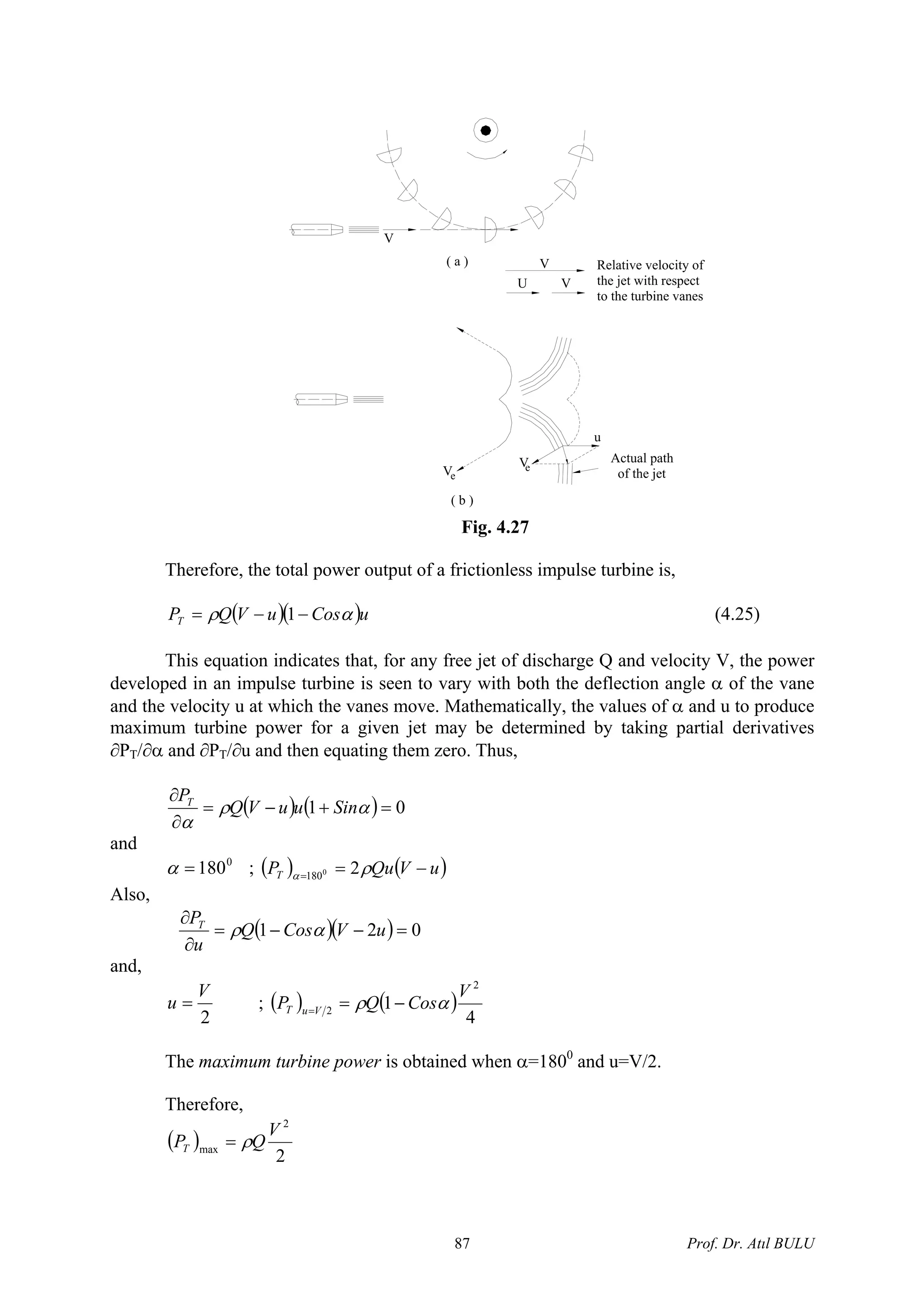 ( b )
V
V
( a )
Actual path
of the jet
V
Relative velocity of
the jet with respect
to the turbine vanes
U V
u
V
e
e
Fig. 4.27
Therefore, the total power output of a frictionless impulse turbine is,
( )( )uCosuVQPT αρ −−= 1 (4.25)
This equation indicates that, for any free jet of discharge Q and velocity V, the power
developed in an impulse turbine is seen to vary with both the deflection angle α of the vane
and the velocity u at which the vanes move. Mathematically, the values of α and u to produce
maximum turbine power for a given jet may be determined by taking partial derivatives
∂PT/∂α and ∂PT/∂u and then equating them zero. Thus,
( ) ( ) 01 =+−=
∂
∂
αρ
α
SinuuVQ
PT
and
0
180=α ; ( ) ( )uVQuPT −==
ρα 20
180
Also,
( )( ) 021 =−−=
∂
∂
uVCosQ
u
PT
αρ
and,
2
V
u = ; ( ) ( )
4
1
2
2
V
CosQP VuT αρ −==
The maximum turbine power is obtained when α=1800
and u=V/2.
Therefore,
( )
2
2
max
V
QPT ρ=
Prof. Dr. Atıl BULU87
 