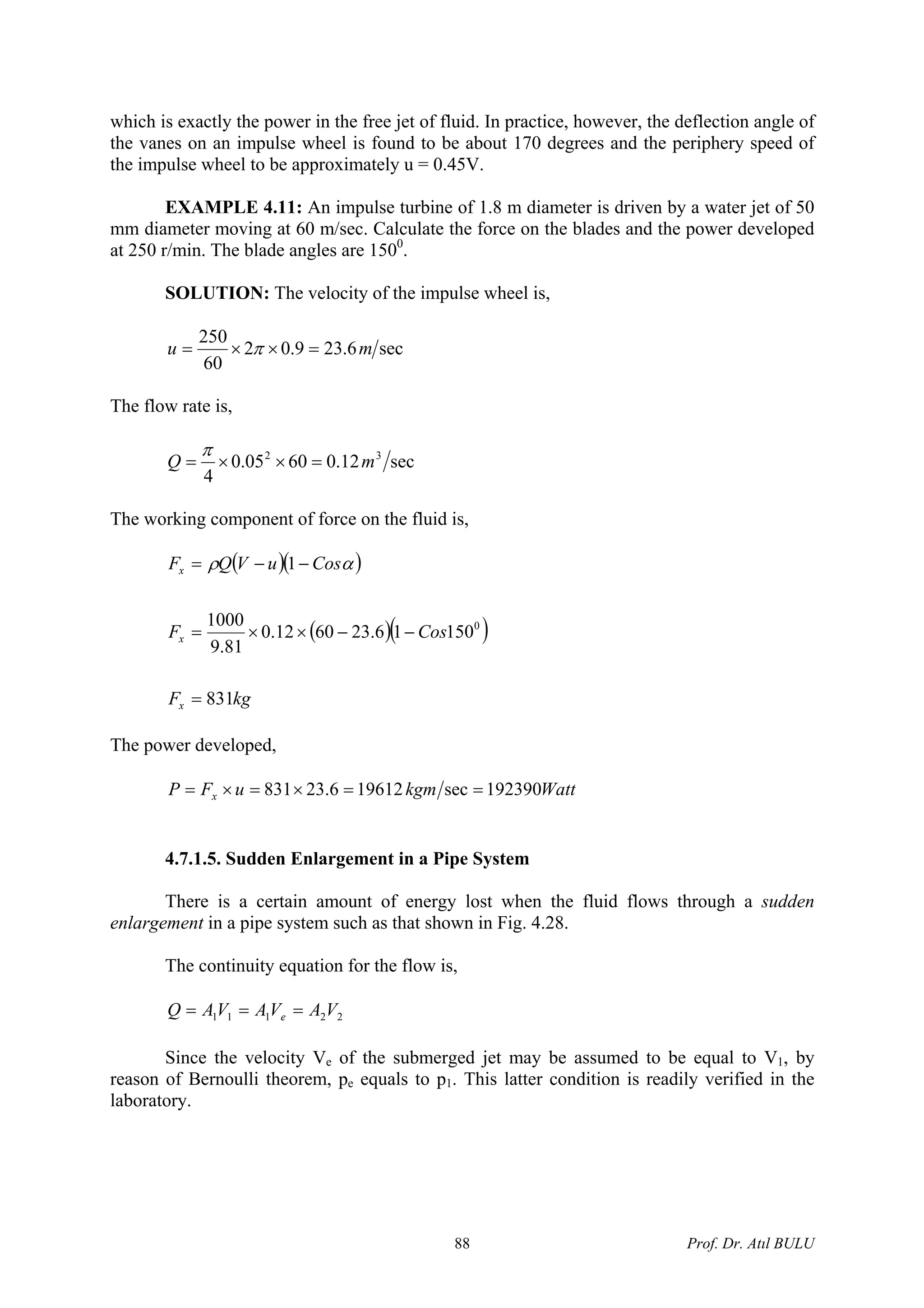 which is exactly the power in the free jet of fluid. In practice, however, the deflection angle of
the vanes on an impulse wheel is found to be about 170 degrees and the periphery speed of
the impulse wheel to be approximately u = 0.45V.
EXAMPLE 4.11: An impulse turbine of 1.8 m diameter is driven by a water jet of 50
mm diameter moving at 60 m/sec. Calculate the force on the blades and the power developed
at 250 r/min. The blade angles are 1500
.
SOLUTION: The velocity of the impulse wheel is,
sec6.239.02
60
250
mu =××= π
The flow rate is,
sec12.06005.0
4
32
mQ =××=
π
The working component of force on the fluid is,
( )( )
( )( )
kgF
CosF
CosuVQF
x
x
x
831
15016.236012.0
81.9
1000
1
0
=
−−××=
−−= αρ
The power developed,
WattkgmuFP x 192390sec196126.23831 ==×=×=
4.7.1.5. Sudden Enlargement in a Pipe System
There is a certain amount of energy lost when the fluid flows through a sudden
enlargement in a pipe system such as that shown in Fig. 4.28.
The continuity equation for the flow is,
22111 VAVAVAQ e ===
Since the velocity Ve of the submerged jet may be assumed to be equal to V1, by
reason of Bernoulli theorem, pe equals to p1. This latter condition is readily verified in the
laboratory.
Prof. Dr. Atıl BULU88
 